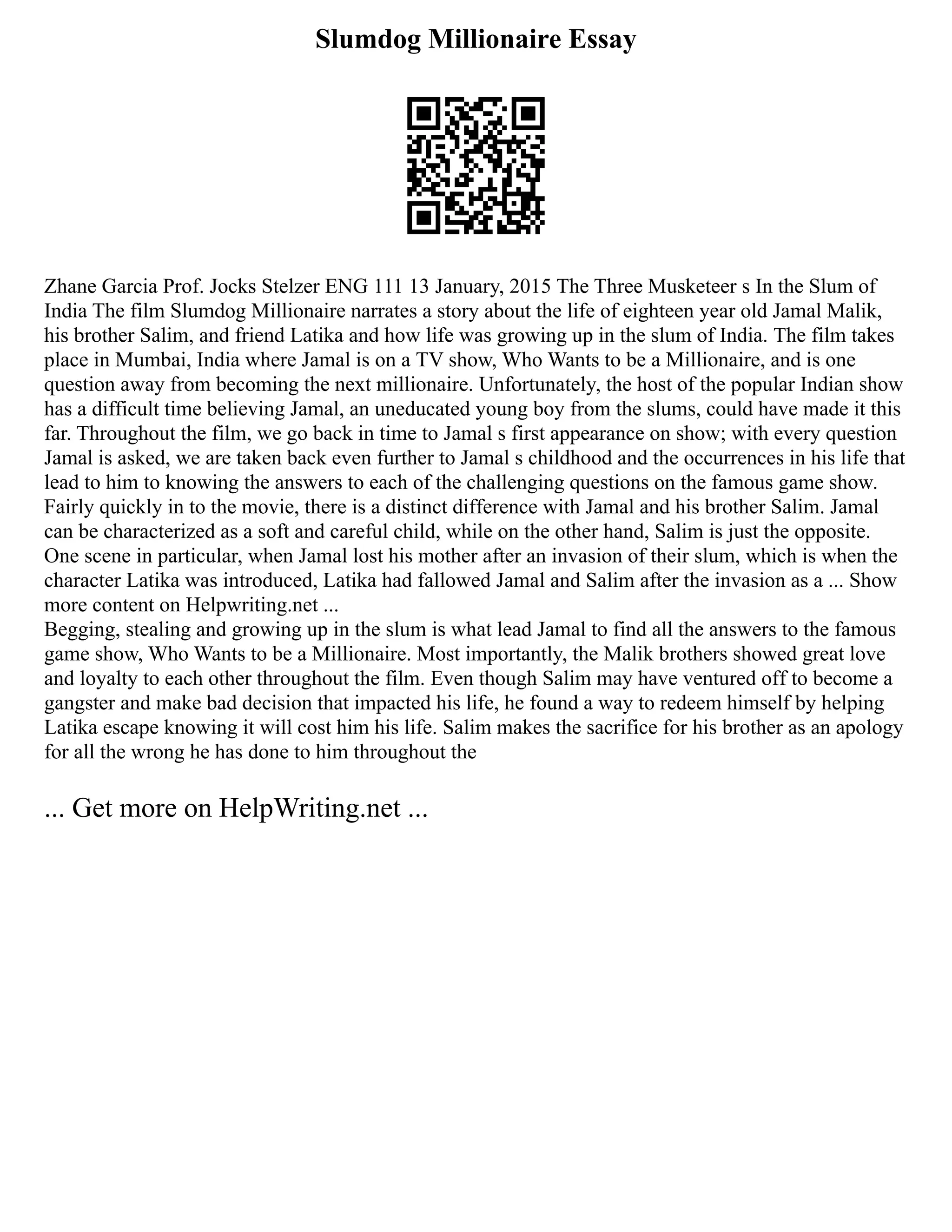 Slumdog Millionaire Essay
Zhane Garcia Prof. Jocks Stelzer ENG 111 13 January, 2015 The Three Musketeer s In the Slum of
India The film Slumdog Millionaire narrates a story about the life of eighteen year old Jamal Malik,
his brother Salim, and friend Latika and how life was growing up in the slum of India. The film takes
place in Mumbai, India where Jamal is on a TV show, Who Wants to be a Millionaire, and is one
question away from becoming the next millionaire. Unfortunately, the host of the popular Indian show
has a difficult time believing Jamal, an uneducated young boy from the slums, could have made it this
far. Throughout the film, we go back in time to Jamal s first appearance on show; with every question
Jamal is asked, we are taken back even further to Jamal s childhood and the occurrences in his life that
lead to him to knowing the answers to each of the challenging questions on the famous game show.
Fairly quickly in to the movie, there is a distinct difference with Jamal and his brother Salim. Jamal
can be characterized as a soft and careful child, while on the other hand, Salim is just the opposite.
One scene in particular, when Jamal lost his mother after an invasion of their slum, which is when the
character Latika was introduced, Latika had fallowed Jamal and Salim after the invasion as a ... Show
more content on Helpwriting.net ...
Begging, stealing and growing up in the slum is what lead Jamal to find all the answers to the famous
game show, Who Wants to be a Millionaire. Most importantly, the Malik brothers showed great love
and loyalty to each other throughout the film. Even though Salim may have ventured off to become a
gangster and make bad decision that impacted his life, he found a way to redeem himself by helping
Latika escape knowing it will cost him his life. Salim makes the sacrifice for his brother as an apology
for all the wrong he has done to him throughout the
... Get more on HelpWriting.net ...
 
