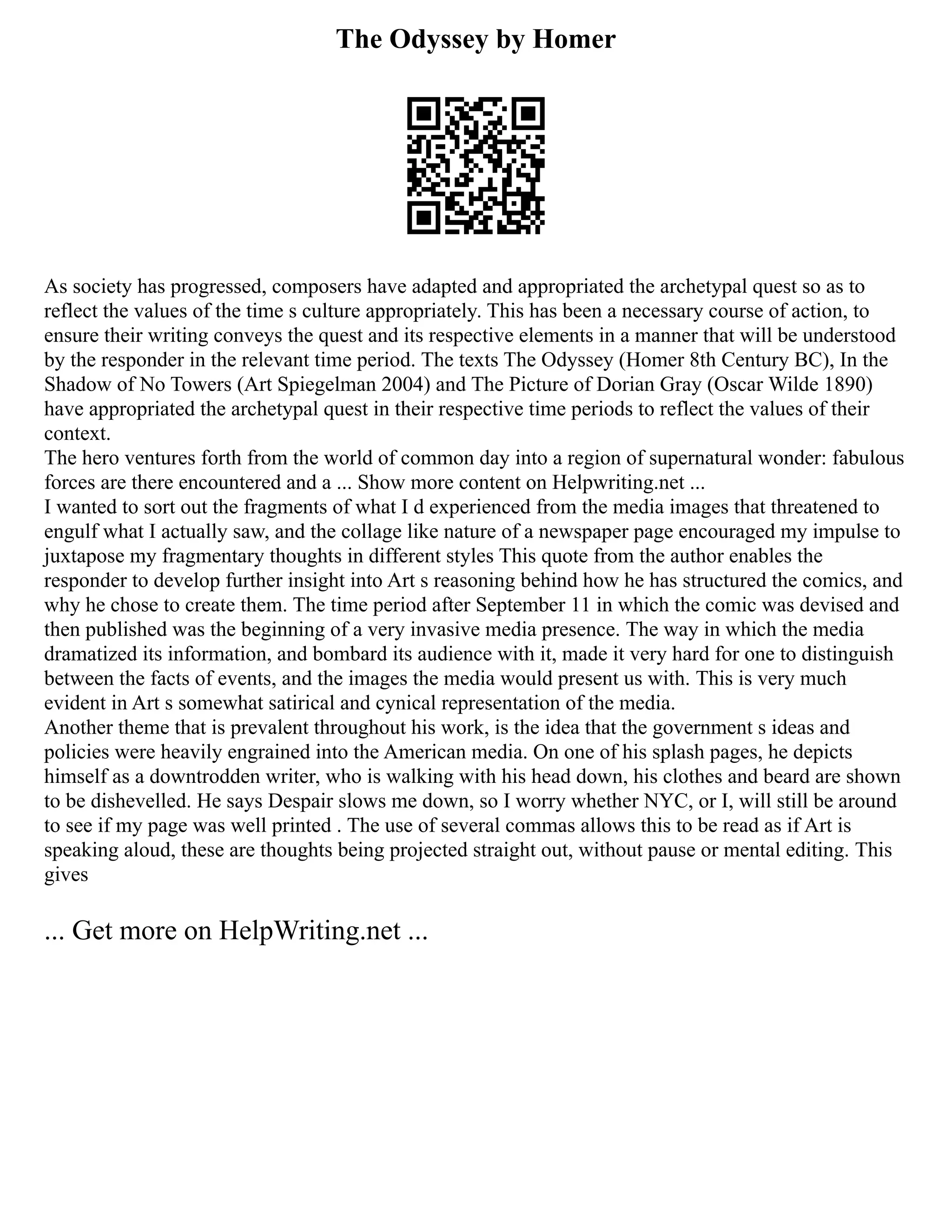 The Odyssey by Homer
As society has progressed, composers have adapted and appropriated the archetypal quest so as to
reflect the values of the time s culture appropriately. This has been a necessary course of action, to
ensure their writing conveys the quest and its respective elements in a manner that will be understood
by the responder in the relevant time period. The texts The Odyssey (Homer 8th Century BC), In the
Shadow of No Towers (Art Spiegelman 2004) and The Picture of Dorian Gray (Oscar Wilde 1890)
have appropriated the archetypal quest in their respective time periods to reflect the values of their
context.
The hero ventures forth from the world of common day into a region of supernatural wonder: fabulous
forces are there encountered and a ... Show more content on Helpwriting.net ...
I wanted to sort out the fragments of what I d experienced from the media images that threatened to
engulf what I actually saw, and the collage like nature of a newspaper page encouraged my impulse to
juxtapose my fragmentary thoughts in different styles This quote from the author enables the
responder to develop further insight into Art s reasoning behind how he has structured the comics, and
why he chose to create them. The time period after September 11 in which the comic was devised and
then published was the beginning of a very invasive media presence. The way in which the media
dramatized its information, and bombard its audience with it, made it very hard for one to distinguish
between the facts of events, and the images the media would present us with. This is very much
evident in Art s somewhat satirical and cynical representation of the media.
Another theme that is prevalent throughout his work, is the idea that the government s ideas and
policies were heavily engrained into the American media. On one of his splash pages, he depicts
himself as a downtrodden writer, who is walking with his head down, his clothes and beard are shown
to be dishevelled. He says Despair slows me down, so I worry whether NYC, or I, will still be around
to see if my page was well printed . The use of several commas allows this to be read as if Art is
speaking aloud, these are thoughts being projected straight out, without pause or mental editing. This
gives
... Get more on HelpWriting.net ...
 