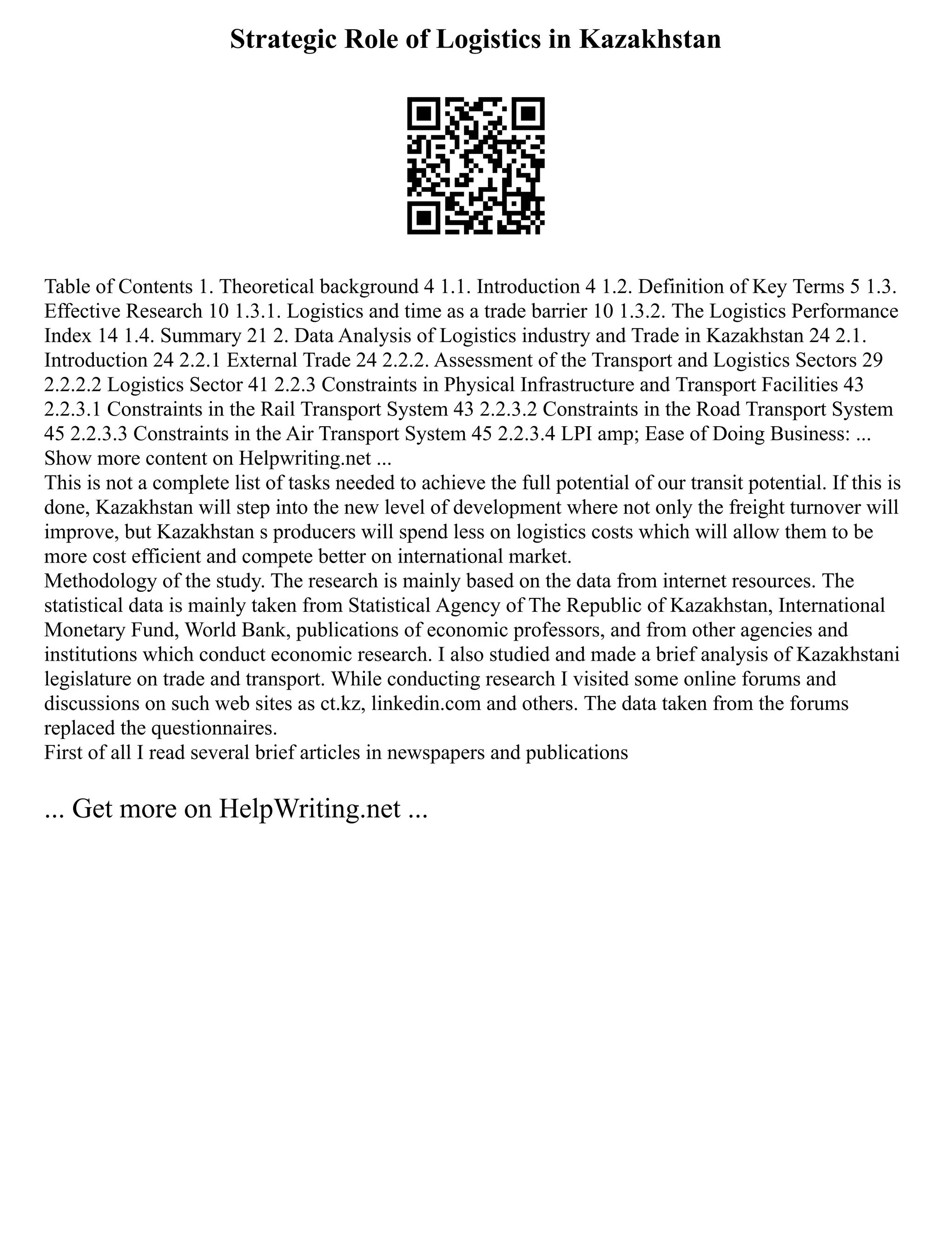 Strategic Role of Logistics in Kazakhstan
Table of Contents 1. Theoretical background 4 1.1. Introduction 4 1.2. Definition of Key Terms 5 1.3.
Effective Research 10 1.3.1. Logistics and time as a trade barrier 10 1.3.2. The Logistics Performance
Index 14 1.4. Summary 21 2. Data Analysis of Logistics industry and Trade in Kazakhstan 24 2.1.
Introduction 24 2.2.1 External Trade 24 2.2.2. Assessment of the Transport and Logistics Sectors 29
2.2.2.2 Logistics Sector 41 2.2.3 Constraints in Physical Infrastructure and Transport Facilities 43
2.2.3.1 Constraints in the Rail Transport System 43 2.2.3.2 Constraints in the Road Transport System
45 2.2.3.3 Constraints in the Air Transport System 45 2.2.3.4 LPI amp; Ease of Doing Business: ...
Show more content on Helpwriting.net ...
This is not a complete list of tasks needed to achieve the full potential of our transit potential. If this is
done, Kazakhstan will step into the new level of development where not only the freight turnover will
improve, but Kazakhstan s producers will spend less on logistics costs which will allow them to be
more cost efficient and compete better on international market.
Methodology of the study. The research is mainly based on the data from internet resources. The
statistical data is mainly taken from Statistical Agency of The Republic of Kazakhstan, International
Monetary Fund, World Bank, publications of economic professors, and from other agencies and
institutions which conduct economic research. I also studied and made a brief analysis of Kazakhstani
legislature on trade and transport. While conducting research I visited some online forums and
discussions on such web sites as ct.kz, linkedin.com and others. The data taken from the forums
replaced the questionnaires.
First of all I read several brief articles in newspapers and publications
... Get more on HelpWriting.net ...
 