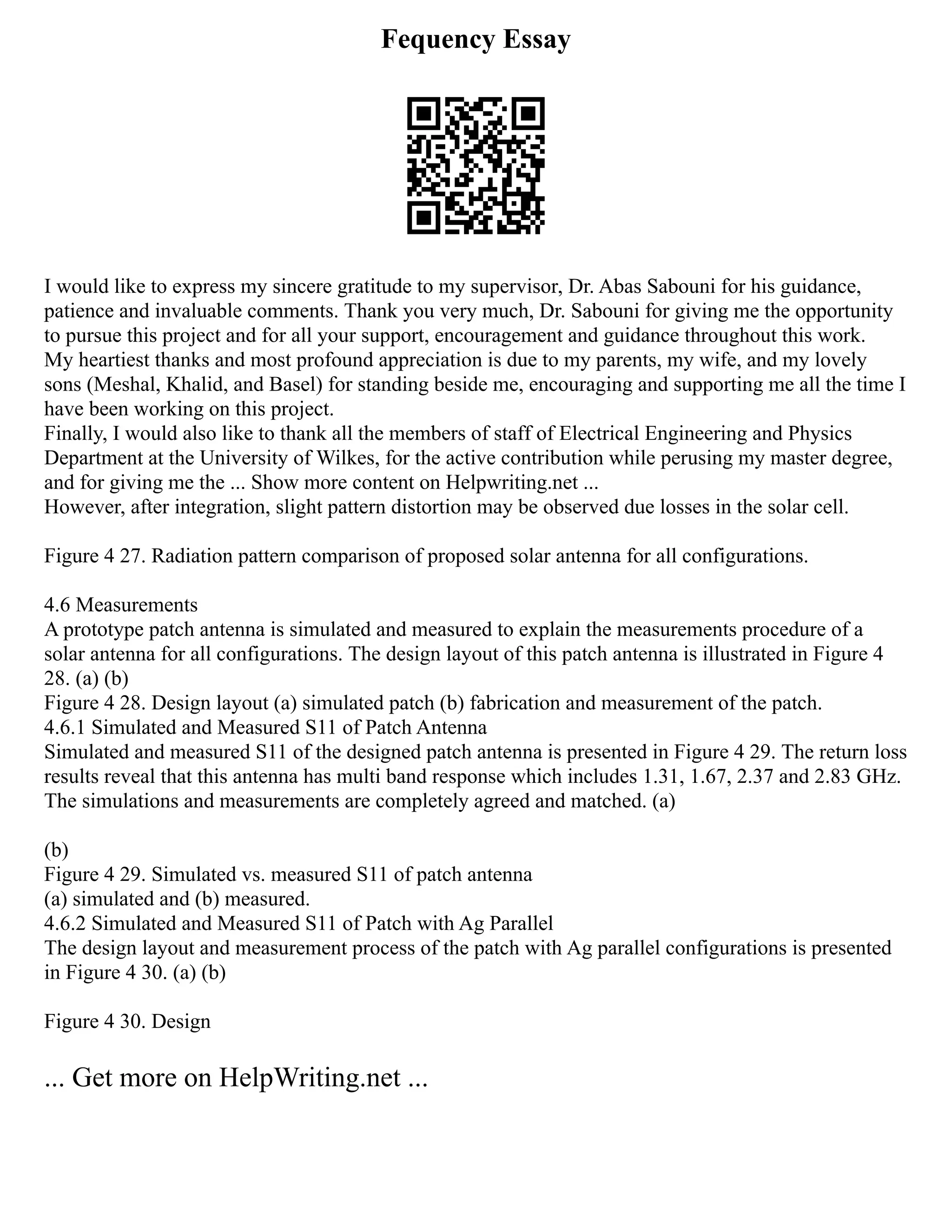 Fequency Essay
I would like to express my sincere gratitude to my supervisor, Dr. Abas Sabouni for his guidance,
patience and invaluable comments. Thank you very much, Dr. Sabouni for giving me the opportunity
to pursue this project and for all your support, encouragement and guidance throughout this work.
My heartiest thanks and most profound appreciation is due to my parents, my wife, and my lovely
sons (Meshal, Khalid, and Basel) for standing beside me, encouraging and supporting me all the time I
have been working on this project.
Finally, I would also like to thank all the members of staff of Electrical Engineering and Physics
Department at the University of Wilkes, for the active contribution while perusing my master degree,
and for giving me the ... Show more content on Helpwriting.net ...
However, after integration, slight pattern distortion may be observed due losses in the solar cell.
Figure 4 27. Radiation pattern comparison of proposed solar antenna for all configurations.
4.6 Measurements
A prototype patch antenna is simulated and measured to explain the measurements procedure of a
solar antenna for all configurations. The design layout of this patch antenna is illustrated in Figure 4
28. (a) (b)
Figure 4 28. Design layout (a) simulated patch (b) fabrication and measurement of the patch.
4.6.1 Simulated and Measured S11 of Patch Antenna
Simulated and measured S11 of the designed patch antenna is presented in Figure 4 29. The return loss
results reveal that this antenna has multi band response which includes 1.31, 1.67, 2.37 and 2.83 GHz.
The simulations and measurements are completely agreed and matched. (a)
(b)
Figure 4 29. Simulated vs. measured S11 of patch antenna
(a) simulated and (b) measured.
4.6.2 Simulated and Measured S11 of Patch with Ag Parallel
The design layout and measurement process of the patch with Ag parallel configurations is presented
in Figure 4 30. (a) (b)
Figure 4 30. Design
... Get more on HelpWriting.net ...
 