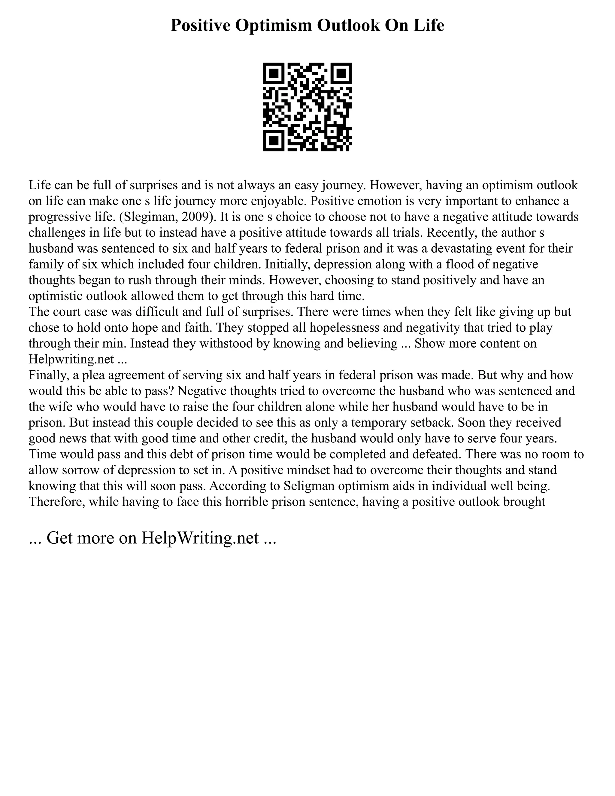 Positive Optimism Outlook On Life
Life can be full of surprises and is not always an easy journey. However, having an optimism outlook
on life can make one s life journey more enjoyable. Positive emotion is very important to enhance a
progressive life. (Slegiman, 2009). It is one s choice to choose not to have a negative attitude towards
challenges in life but to instead have a positive attitude towards all trials. Recently, the author s
husband was sentenced to six and half years to federal prison and it was a devastating event for their
family of six which included four children. Initially, depression along with a flood of negative
thoughts began to rush through their minds. However, choosing to stand positively and have an
optimistic outlook allowed them to get through this hard time.
The court case was difficult and full of surprises. There were times when they felt like giving up but
chose to hold onto hope and faith. They stopped all hopelessness and negativity that tried to play
through their min. Instead they withstood by knowing and believing ... Show more content on
Helpwriting.net ...
Finally, a plea agreement of serving six and half years in federal prison was made. But why and how
would this be able to pass? Negative thoughts tried to overcome the husband who was sentenced and
the wife who would have to raise the four children alone while her husband would have to be in
prison. But instead this couple decided to see this as only a temporary setback. Soon they received
good news that with good time and other credit, the husband would only have to serve four years.
Time would pass and this debt of prison time would be completed and defeated. There was no room to
allow sorrow of depression to set in. A positive mindset had to overcome their thoughts and stand
knowing that this will soon pass. According to Seligman optimism aids in individual well being.
Therefore, while having to face this horrible prison sentence, having a positive outlook brought
... Get more on HelpWriting.net ...
 