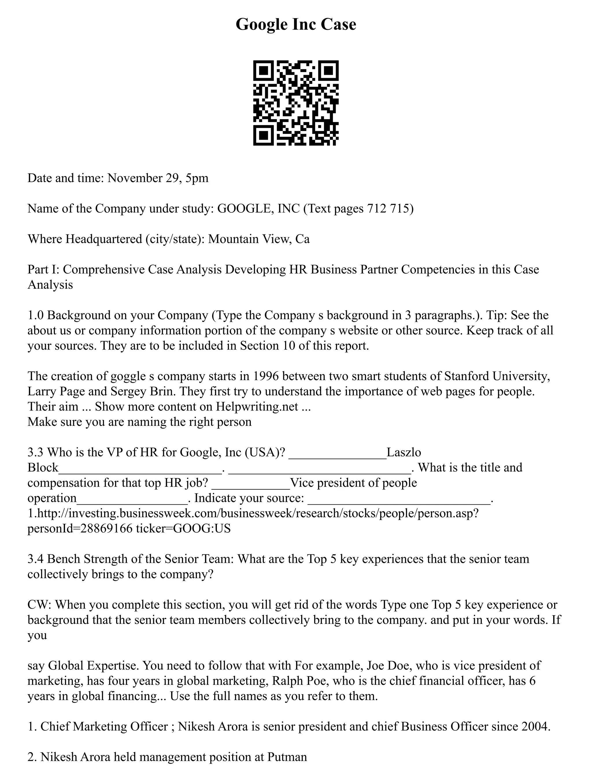 Google Inc Case
Date and time: November 29, 5pm
Name of the Company under study: GOOGLE, INC (Text pages 712 715)
Where Headquartered (city/state): Mountain View, Ca
Part I: Comprehensive Case Analysis Developing HR Business Partner Competencies in this Case
Analysis
1.0 Background on your Company (Type the Company s background in 3 paragraphs.). Tip: See the
about us or company information portion of the company s website or other source. Keep track of all
your sources. They are to be included in Section 10 of this report.
The creation of goggle s company starts in 1996 between two smart students of Stanford University,
Larry Page and Sergey Brin. They first try to understand the importance of web pages for people.
Their aim ... Show more content on Helpwriting.net ...
Make sure you are naming the right person
3.3 Who is the VP of HR for Google, Inc (USA)? _______________Laszlo
Block_________________________. ____________________________. What is the title and
compensation for that top HR job? ____________Vice president of people
operation_________________. Indicate your source: ____________________________.
1.http://investing.businessweek.com/businessweek/research/stocks/people/person.asp?
personId=28869166 ticker=GOOG:US
3.4 Bench Strength of the Senior Team: What are the Top 5 key experiences that the senior team
collectively brings to the company?
CW: When you complete this section, you will get rid of the words Type one Top 5 key experience or
background that the senior team members collectively bring to the company. and put in your words. If
you
say Global Expertise. You need to follow that with For example, Joe Doe, who is vice president of
marketing, has four years in global marketing, Ralph Poe, who is the chief financial officer, has 6
years in global financing... Use the full names as you refer to them.
1. Chief Marketing Officer ; Nikesh Arora is senior president and chief Business Officer since 2004.
2. Nikesh Arora held management position at Putman
 