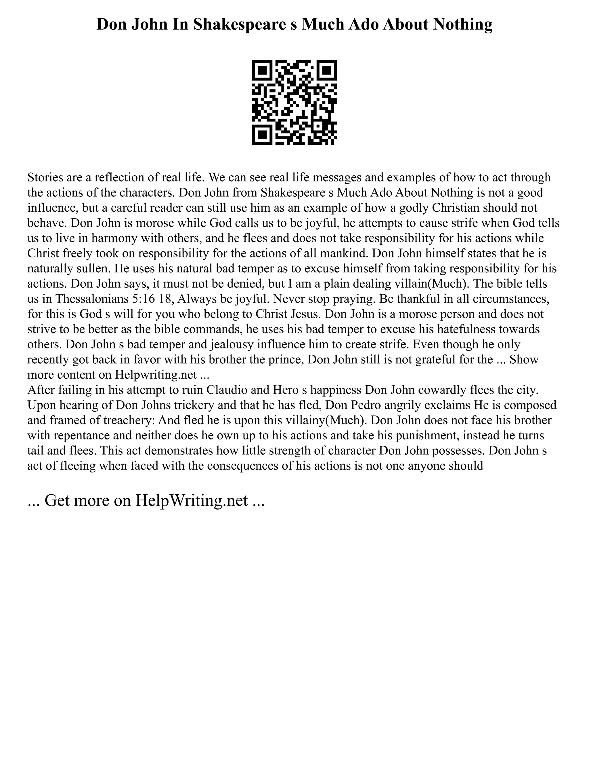 Don John In Shakespeare s Much Ado About Nothing
Stories are a reflection of real life. We can see real life messages and examples of how to act through
the actions of the characters. Don John from Shakespeare s Much Ado About Nothing is not a good
influence, but a careful reader can still use him as an example of how a godly Christian should not
behave. Don John is morose while God calls us to be joyful, he attempts to cause strife when God tells
us to live in harmony with others, and he flees and does not take responsibility for his actions while
Christ freely took on responsibility for the actions of all mankind. Don John himself states that he is
naturally sullen. He uses his natural bad temper as to excuse himself from taking responsibility for his
actions. Don John says, it must not be denied, but I am a plain dealing villain(Much). The bible tells
us in Thessalonians 5:16 18, Always be joyful. Never stop praying. Be thankful in all circumstances,
for this is God s will for you who belong to Christ Jesus. Don John is a morose person and does not
strive to be better as the bible commands, he uses his bad temper to excuse his hatefulness towards
others. Don John s bad temper and jealousy influence him to create strife. Even though he only
recently got back in favor with his brother the prince, Don John still is not grateful for the ... Show
more content on Helpwriting.net ...
After failing in his attempt to ruin Claudio and Hero s happiness Don John cowardly flees the city.
Upon hearing of Don Johns trickery and that he has fled, Don Pedro angrily exclaims He is composed
and framed of treachery: And fled he is upon this villainy(Much). Don John does not face his brother
with repentance and neither does he own up to his actions and take his punishment, instead he turns
tail and flees. This act demonstrates how little strength of character Don John possesses. Don John s
act of fleeing when faced with the consequences of his actions is not one anyone should
... Get more on HelpWriting.net ...
 