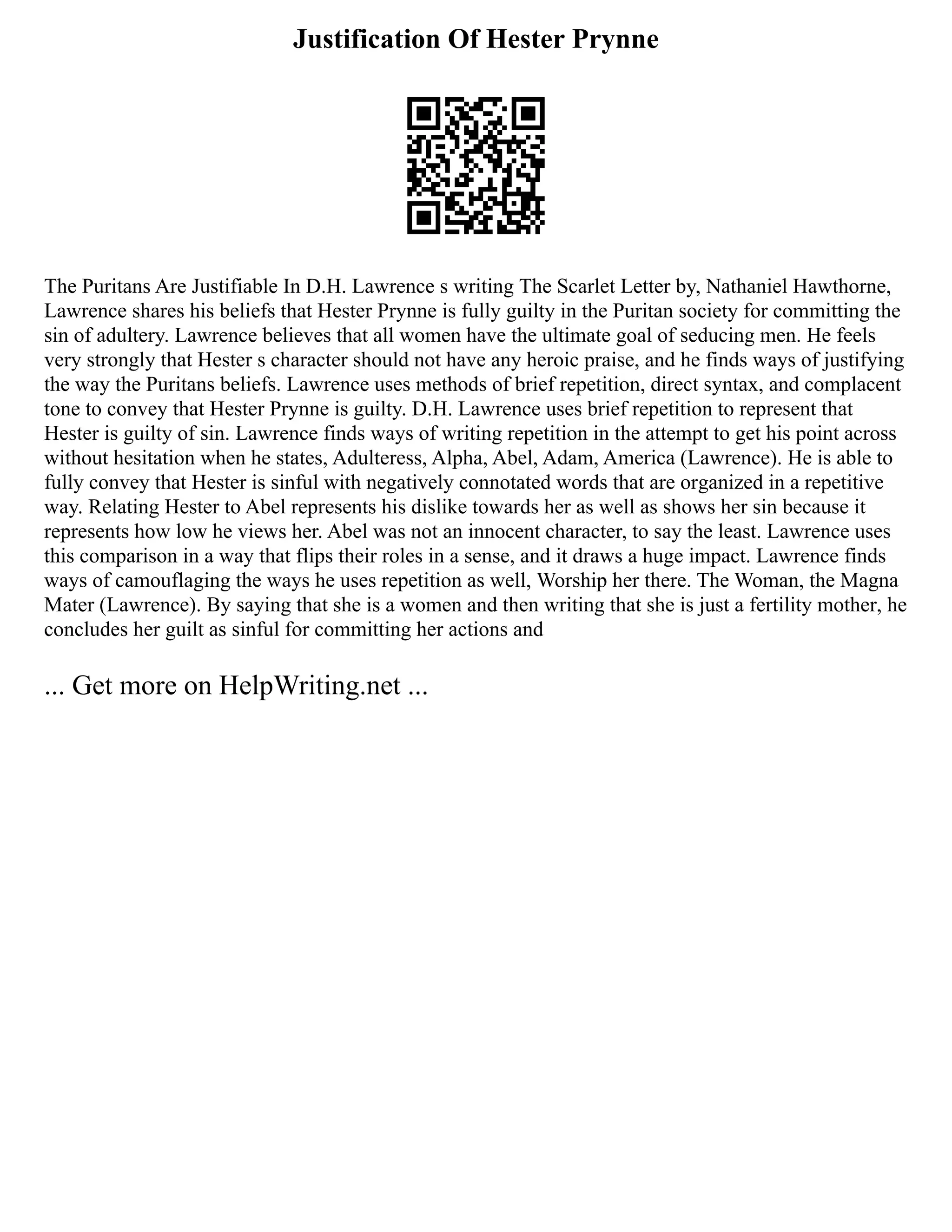 Justification Of Hester Prynne
The Puritans Are Justifiable In D.H. Lawrence s writing The Scarlet Letter by, Nathaniel Hawthorne,
Lawrence shares his beliefs that Hester Prynne is fully guilty in the Puritan society for committing the
sin of adultery. Lawrence believes that all women have the ultimate goal of seducing men. He feels
very strongly that Hester s character should not have any heroic praise, and he finds ways of justifying
the way the Puritans beliefs. Lawrence uses methods of brief repetition, direct syntax, and complacent
tone to convey that Hester Prynne is guilty. D.H. Lawrence uses brief repetition to represent that
Hester is guilty of sin. Lawrence finds ways of writing repetition in the attempt to get his point across
without hesitation when he states, Adulteress, Alpha, Abel, Adam, America (Lawrence). He is able to
fully convey that Hester is sinful with negatively connotated words that are organized in a repetitive
way. Relating Hester to Abel represents his dislike towards her as well as shows her sin because it
represents how low he views her. Abel was not an innocent character, to say the least. Lawrence uses
this comparison in a way that flips their roles in a sense, and it draws a huge impact. Lawrence finds
ways of camouflaging the ways he uses repetition as well, Worship her there. The Woman, the Magna
Mater (Lawrence). By saying that she is a women and then writing that she is just a fertility mother, he
concludes her guilt as sinful for committing her actions and
... Get more on HelpWriting.net ...
 