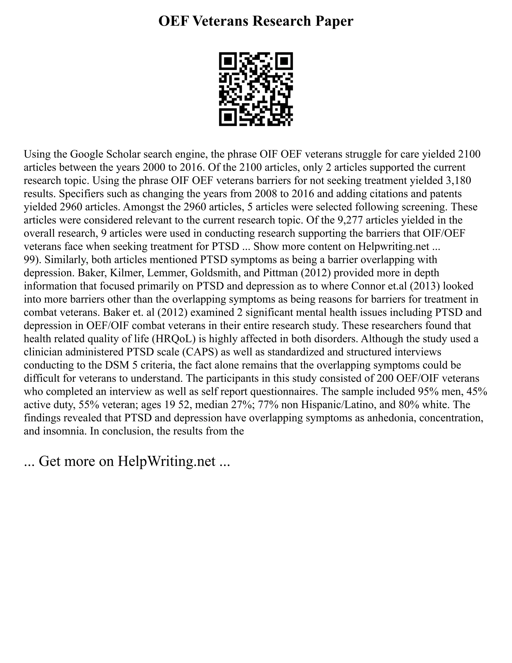 OEF Veterans Research Paper
Using the Google Scholar search engine, the phrase OIF OEF veterans struggle for care yielded 2100
articles between the years 2000 to 2016. Of the 2100 articles, only 2 articles supported the current
research topic. Using the phrase OIF OEF veterans barriers for not seeking treatment yielded 3,180
results. Specifiers such as changing the years from 2008 to 2016 and adding citations and patents
yielded 2960 articles. Amongst the 2960 articles, 5 articles were selected following screening. These
articles were considered relevant to the current research topic. Of the 9,277 articles yielded in the
overall research, 9 articles were used in conducting research supporting the barriers that OIF/OEF
veterans face when seeking treatment for PTSD ... Show more content on Helpwriting.net ...
99). Similarly, both articles mentioned PTSD symptoms as being a barrier overlapping with
depression. Baker, Kilmer, Lemmer, Goldsmith, and Pittman (2012) provided more in depth
information that focused primarily on PTSD and depression as to where Connor et.al (2013) looked
into more barriers other than the overlapping symptoms as being reasons for barriers for treatment in
combat veterans. Baker et. al (2012) examined 2 significant mental health issues including PTSD and
depression in OEF/OIF combat veterans in their entire research study. These researchers found that
health related quality of life (HRQoL) is highly affected in both disorders. Although the study used a
clinician administered PTSD scale (CAPS) as well as standardized and structured interviews
conducting to the DSM 5 criteria, the fact alone remains that the overlapping symptoms could be
difficult for veterans to understand. The participants in this study consisted of 200 OEF/OIF veterans
who completed an interview as well as self report questionnaires. The sample included 95% men, 45%
active duty, 55% veteran; ages 19 52, median 27%; 77% non Hispanic/Latino, and 80% white. The
findings revealed that PTSD and depression have overlapping symptoms as anhedonia, concentration,
and insomnia. In conclusion, the results from the
... Get more on HelpWriting.net ...
 