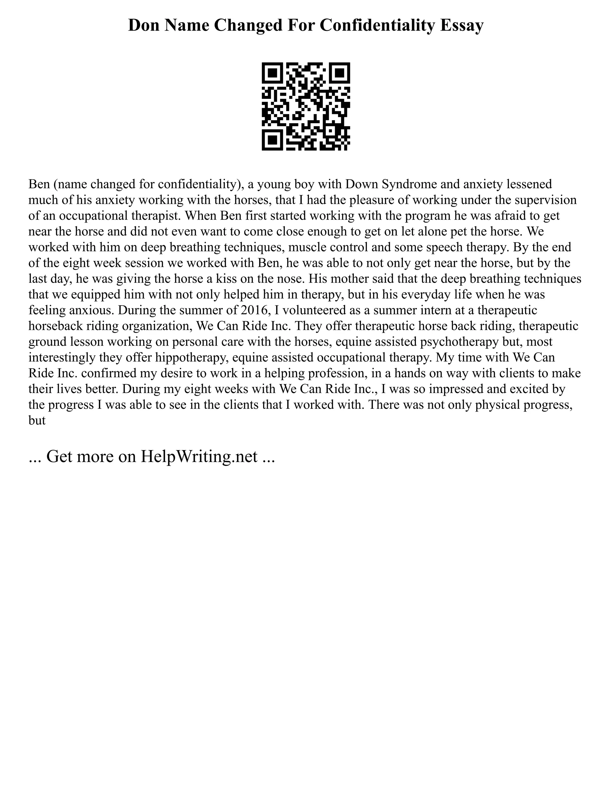 Don Name Changed For Confidentiality Essay
Ben (name changed for confidentiality), a young boy with Down Syndrome and anxiety lessened
much of his anxiety working with the horses, that I had the pleasure of working under the supervision
of an occupational therapist. When Ben first started working with the program he was afraid to get
near the horse and did not even want to come close enough to get on let alone pet the horse. We
worked with him on deep breathing techniques, muscle control and some speech therapy. By the end
of the eight week session we worked with Ben, he was able to not only get near the horse, but by the
last day, he was giving the horse a kiss on the nose. His mother said that the deep breathing techniques
that we equipped him with not only helped him in therapy, but in his everyday life when he was
feeling anxious. During the summer of 2016, I volunteered as a summer intern at a therapeutic
horseback riding organization, We Can Ride Inc. They offer therapeutic horse back riding, therapeutic
ground lesson working on personal care with the horses, equine assisted psychotherapy but, most
interestingly they offer hippotherapy, equine assisted occupational therapy. My time with We Can
Ride Inc. confirmed my desire to work in a helping profession, in a hands on way with clients to make
their lives better. During my eight weeks with We Can Ride Inc., I was so impressed and excited by
the progress I was able to see in the clients that I worked with. There was not only physical progress,
but
... Get more on HelpWriting.net ...
 