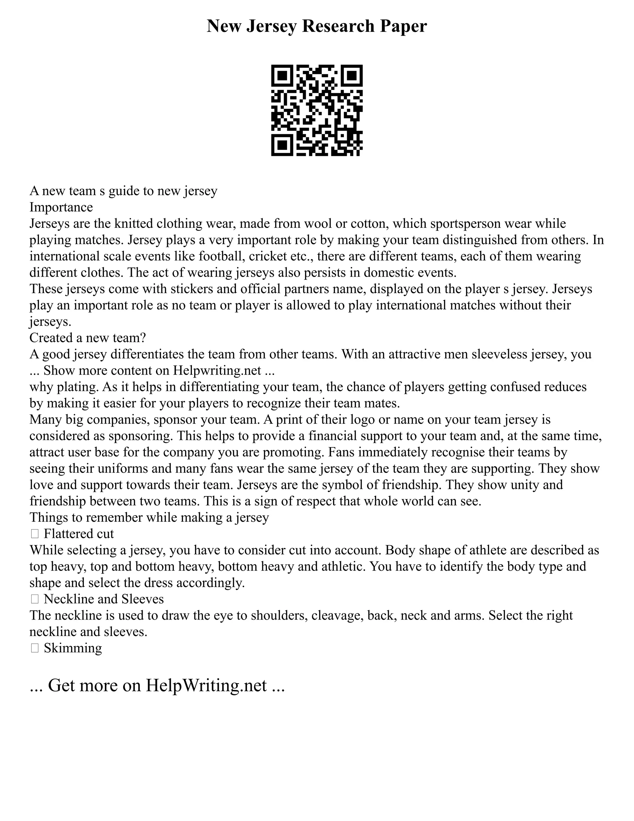 New Jersey Research Paper
A new team s guide to new jersey
Importance
Jerseys are the knitted clothing wear, made from wool or cotton, which sportsperson wear while
playing matches. Jersey plays a very important role by making your team distinguished from others. In
international scale events like football, cricket etc., there are different teams, each of them wearing
different clothes. The act of wearing jerseys also persists in domestic events.
These jerseys come with stickers and official partners name, displayed on the player s jersey. Jerseys
play an important role as no team or player is allowed to play international matches without their
jerseys.
Created a new team?
A good jersey differentiates the team from other teams. With an attractive men sleeveless jersey, you
... Show more content on Helpwriting.net ...
why plating. As it helps in differentiating your team, the chance of players getting confused reduces
by making it easier for your players to recognize their team mates.
Many big companies, sponsor your team. A print of their logo or name on your team jersey is
considered as sponsoring. This helps to provide a financial support to your team and, at the same time,
attract user base for the company you are promoting. Fans immediately recognise their teams by
seeing their uniforms and many fans wear the same jersey of the team they are supporting. They show
love and support towards their team. Jerseys are the symbol of friendship. They show unity and
friendship between two teams. This is a sign of respect that whole world can see.
Things to remember while making a jersey
 Flattered cut
While selecting a jersey, you have to consider cut into account. Body shape of athlete are described as
top heavy, top and bottom heavy, bottom heavy and athletic. You have to identify the body type and
shape and select the dress accordingly.
 Neckline and Sleeves
The neckline is used to draw the eye to shoulders, cleavage, back, neck and arms. Select the right
neckline and sleeves.
 Skimming
... Get more on HelpWriting.net ...
 