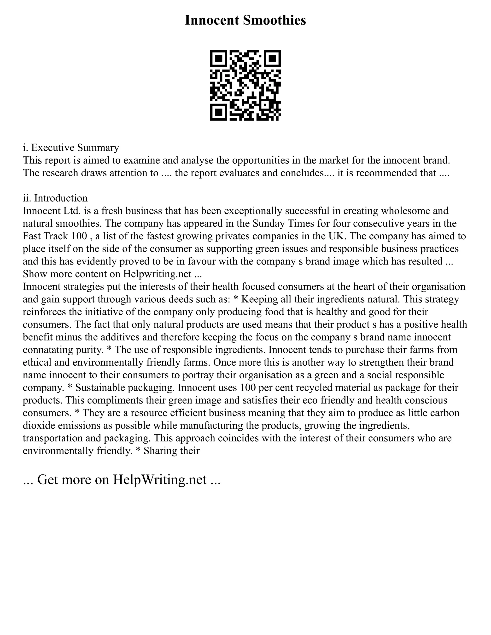 Innocent Smoothies
i. Executive Summary
This report is aimed to examine and analyse the opportunities in the market for the innocent brand.
The research draws attention to .... the report evaluates and concludes.... it is recommended that ....
ii. Introduction
Innocent Ltd. is a fresh business that has been exceptionally successful in creating wholesome and
natural smoothies. The company has appeared in the Sunday Times for four consecutive years in the
Fast Track 100 , a list of the fastest growing privates companies in the UK. The company has aimed to
place itself on the side of the consumer as supporting green issues and responsible business practices
and this has evidently proved to be in favour with the company s brand image which has resulted ...
Show more content on Helpwriting.net ...
Innocent strategies put the interests of their health focused consumers at the heart of their organisation
and gain support through various deeds such as: * Keeping all their ingredients natural. This strategy
reinforces the initiative of the company only producing food that is healthy and good for their
consumers. The fact that only natural products are used means that their product s has a positive health
benefit minus the additives and therefore keeping the focus on the company s brand name innocent
connatating purity. * The use of responsible ingredients. Innocent tends to purchase their farms from
ethical and environmentally friendly farms. Once more this is another way to strengthen their brand
name innocent to their consumers to portray their organisation as a green and a social responsible
company. * Sustainable packaging. Innocent uses 100 per cent recycled material as package for their
products. This compliments their green image and satisfies their eco friendly and health conscious
consumers. * They are a resource efficient business meaning that they aim to produce as little carbon
dioxide emissions as possible while manufacturing the products, growing the ingredients,
transportation and packaging. This approach coincides with the interest of their consumers who are
environmentally friendly. * Sharing their
... Get more on HelpWriting.net ...
 