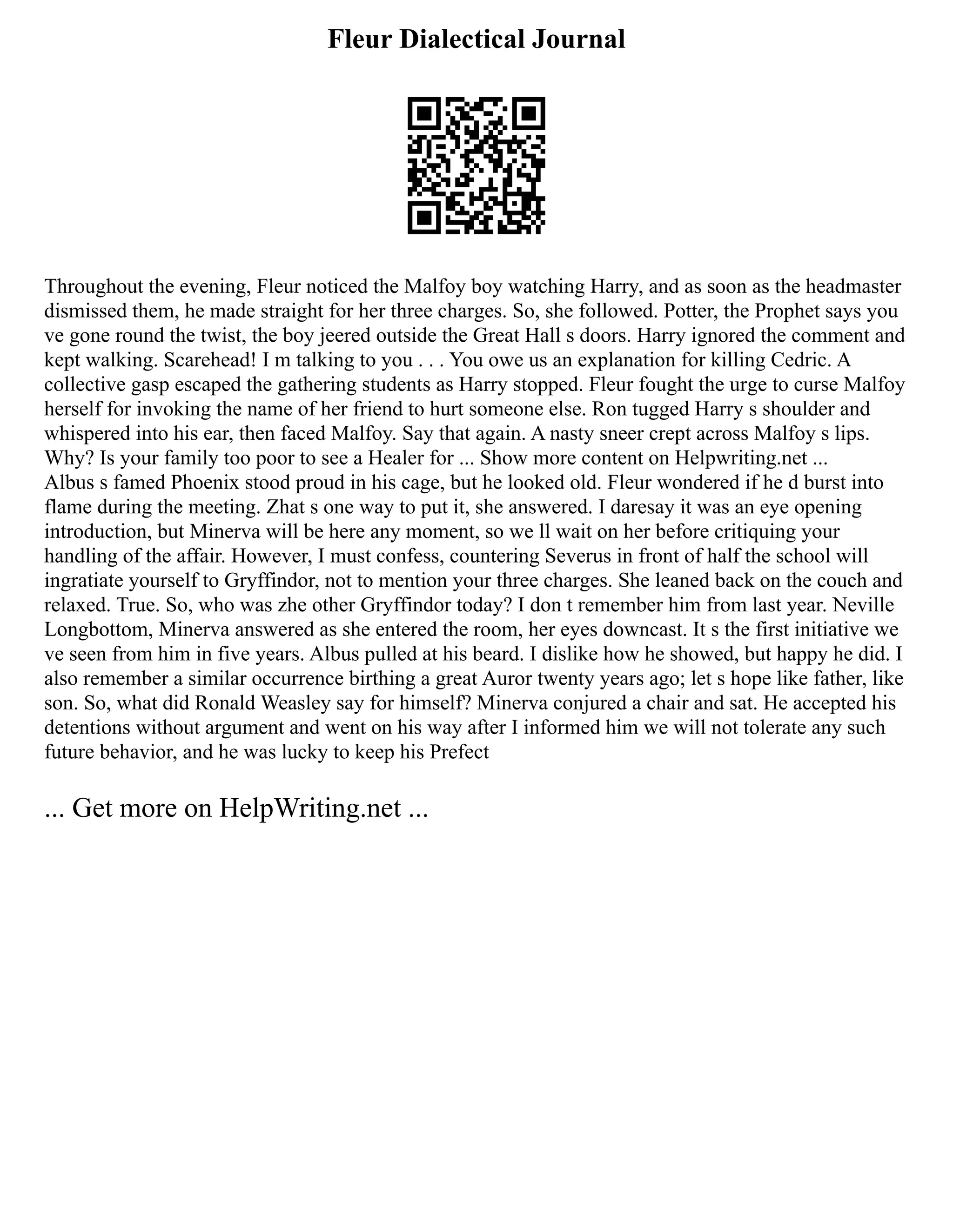 Fleur Dialectical Journal
Throughout the evening, Fleur noticed the Malfoy boy watching Harry, and as soon as the headmaster
dismissed them, he made straight for her three charges. So, she followed. Potter, the Prophet says you
ve gone round the twist, the boy jeered outside the Great Hall s doors. Harry ignored the comment and
kept walking. Scarehead! I m talking to you . . . You owe us an explanation for killing Cedric. A
collective gasp escaped the gathering students as Harry stopped. Fleur fought the urge to curse Malfoy
herself for invoking the name of her friend to hurt someone else. Ron tugged Harry s shoulder and
whispered into his ear, then faced Malfoy. Say that again. A nasty sneer crept across Malfoy s lips.
Why? Is your family too poor to see a Healer for ... Show more content on Helpwriting.net ...
Albus s famed Phoenix stood proud in his cage, but he looked old. Fleur wondered if he d burst into
flame during the meeting. Zhat s one way to put it, she answered. I daresay it was an eye opening
introduction, but Minerva will be here any moment, so we ll wait on her before critiquing your
handling of the affair. However, I must confess, countering Severus in front of half the school will
ingratiate yourself to Gryffindor, not to mention your three charges. She leaned back on the couch and
relaxed. True. So, who was zhe other Gryffindor today? I don t remember him from last year. Neville
Longbottom, Minerva answered as she entered the room, her eyes downcast. It s the first initiative we
ve seen from him in five years. Albus pulled at his beard. I dislike how he showed, but happy he did. I
also remember a similar occurrence birthing a great Auror twenty years ago; let s hope like father, like
son. So, what did Ronald Weasley say for himself? Minerva conjured a chair and sat. He accepted his
detentions without argument and went on his way after I informed him we will not tolerate any such
future behavior, and he was lucky to keep his Prefect
... Get more on HelpWriting.net ...
 