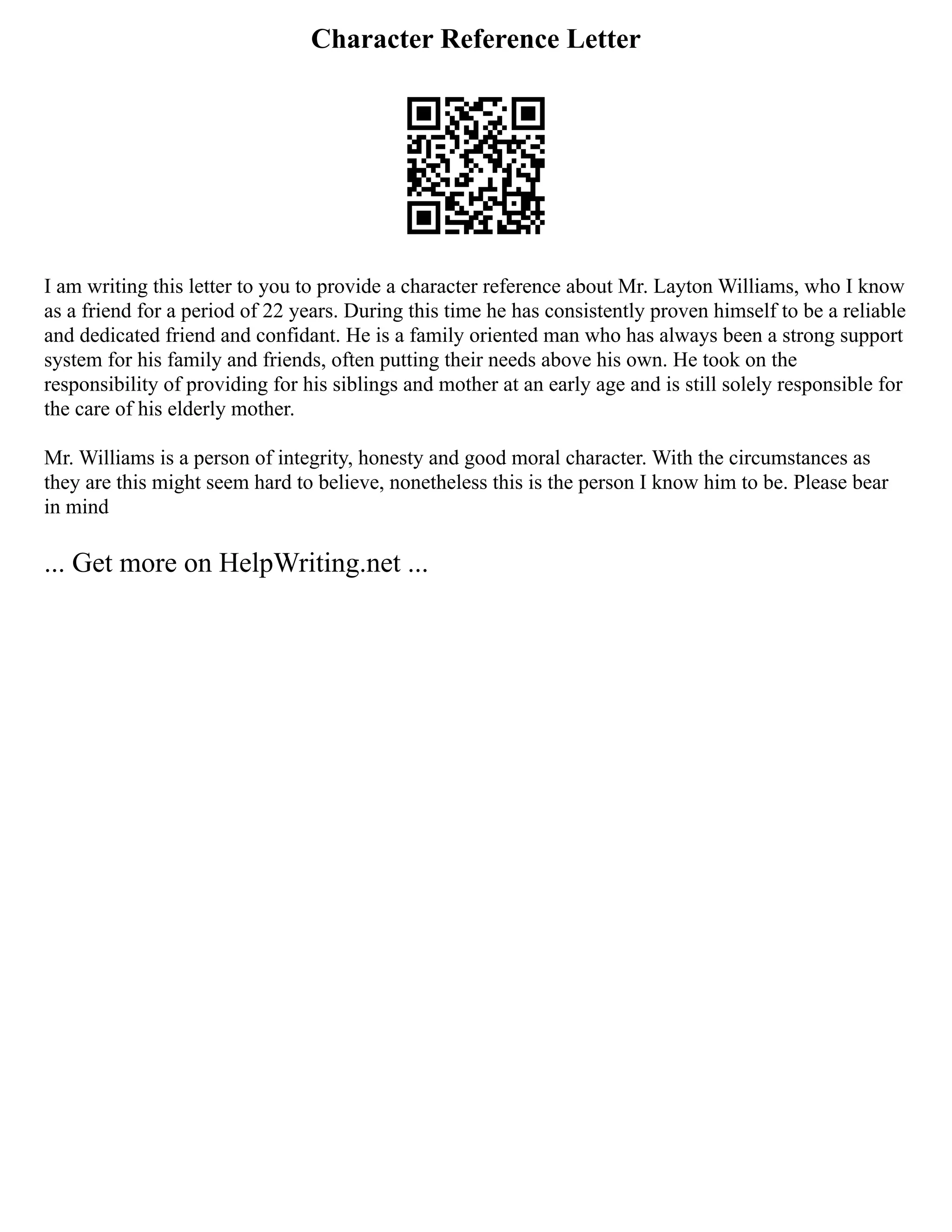 Character Reference Letter
I am writing this letter to you to provide a character reference about Mr. Layton Williams, who I know
as a friend for a period of 22 years. During this time he has consistently proven himself to be a reliable
and dedicated friend and confidant. He is a family oriented man who has always been a strong support
system for his family and friends, often putting their needs above his own. He took on the
responsibility of providing for his siblings and mother at an early age and is still solely responsible for
the care of his elderly mother.
Mr. Williams is a person of integrity, honesty and good moral character. With the circumstances as
they are this might seem hard to believe, nonetheless this is the person I know him to be. Please bear
in mind
... Get more on HelpWriting.net ...
 