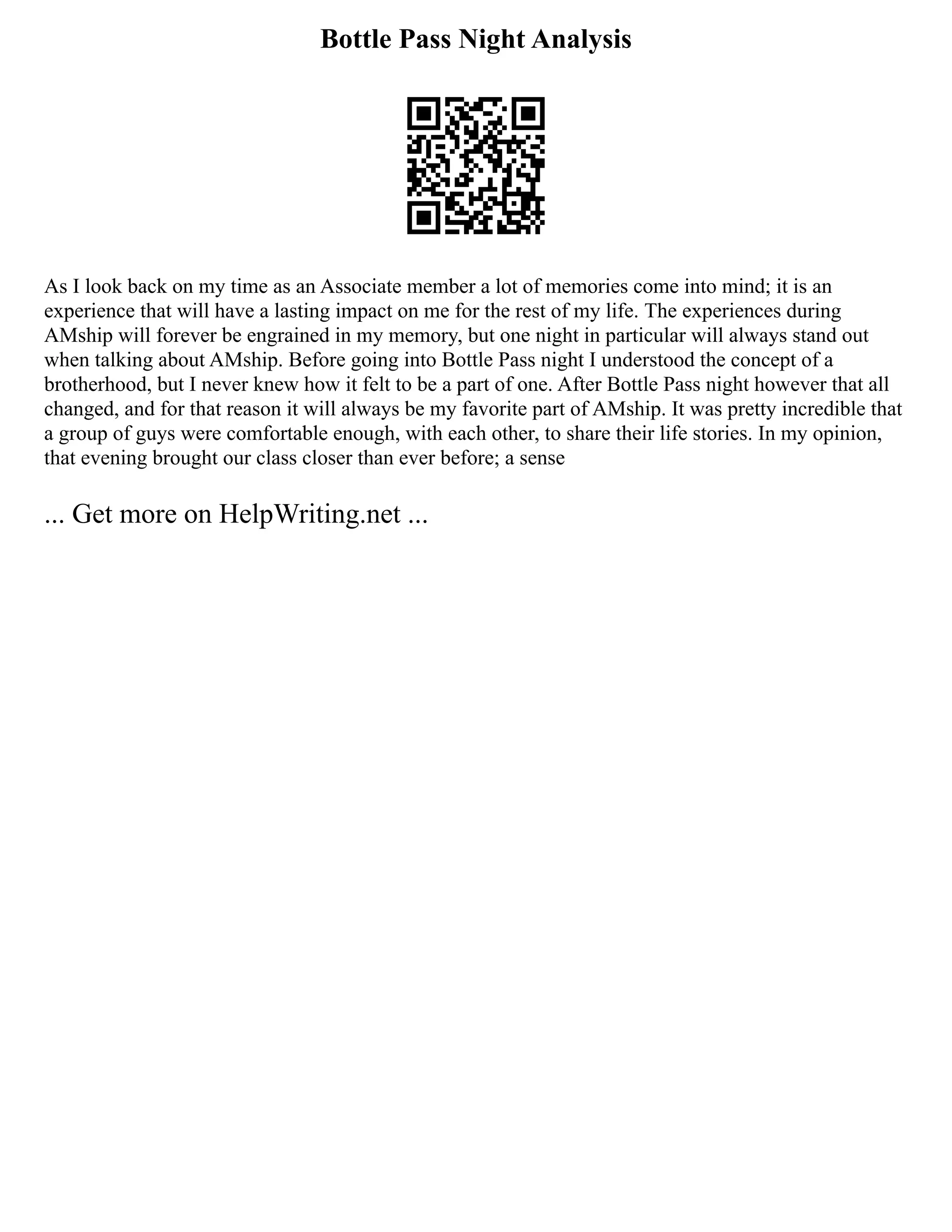 Bottle Pass Night Analysis
As I look back on my time as an Associate member a lot of memories come into mind; it is an
experience that will have a lasting impact on me for the rest of my life. The experiences during
AMship will forever be engrained in my memory, but one night in particular will always stand out
when talking about AMship. Before going into Bottle Pass night I understood the concept of a
brotherhood, but I never knew how it felt to be a part of one. After Bottle Pass night however that all
changed, and for that reason it will always be my favorite part of AMship. It was pretty incredible that
a group of guys were comfortable enough, with each other, to share their life stories. In my opinion,
that evening brought our class closer than ever before; a sense
... Get more on HelpWriting.net ...
 