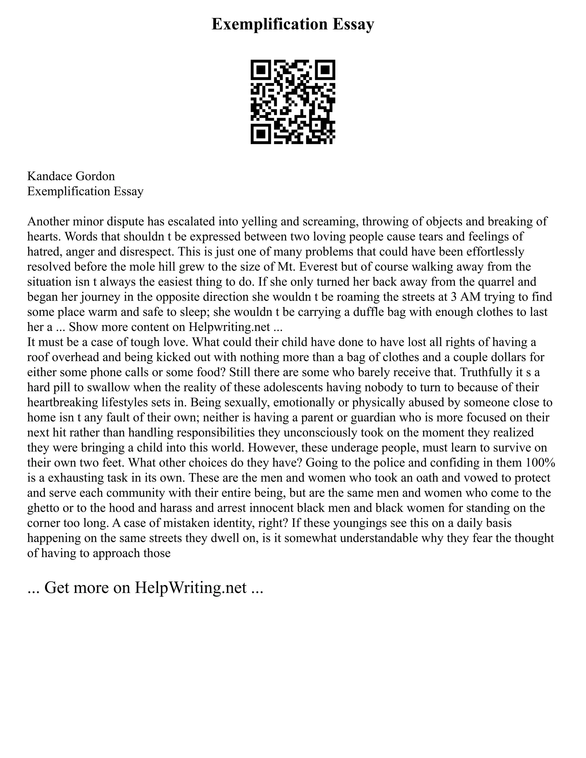 Exemplification Essay
Kandace Gordon
Exemplification Essay
Another minor dispute has escalated into yelling and screaming, throwing of objects and breaking of
hearts. Words that shouldn t be expressed between two loving people cause tears and feelings of
hatred, anger and disrespect. This is just one of many problems that could have been effortlessly
resolved before the mole hill grew to the size of Mt. Everest but of course walking away from the
situation isn t always the easiest thing to do. If she only turned her back away from the quarrel and
began her journey in the opposite direction she wouldn t be roaming the streets at 3 AM trying to find
some place warm and safe to sleep; she wouldn t be carrying a duffle bag with enough clothes to last
her a ... Show more content on Helpwriting.net ...
It must be a case of tough love. What could their child have done to have lost all rights of having a
roof overhead and being kicked out with nothing more than a bag of clothes and a couple dollars for
either some phone calls or some food? Still there are some who barely receive that. Truthfully it s a
hard pill to swallow when the reality of these adolescents having nobody to turn to because of their
heartbreaking lifestyles sets in. Being sexually, emotionally or physically abused by someone close to
home isn t any fault of their own; neither is having a parent or guardian who is more focused on their
next hit rather than handling responsibilities they unconsciously took on the moment they realized
they were bringing a child into this world. However, these underage people, must learn to survive on
their own two feet. What other choices do they have? Going to the police and confiding in them 100%
is a exhausting task in its own. These are the men and women who took an oath and vowed to protect
and serve each community with their entire being, but are the same men and women who come to the
ghetto or to the hood and harass and arrest innocent black men and black women for standing on the
corner too long. A case of mistaken identity, right? If these youngings see this on a daily basis
happening on the same streets they dwell on, is it somewhat understandable why they fear the thought
of having to approach those
... Get more on HelpWriting.net ...
 