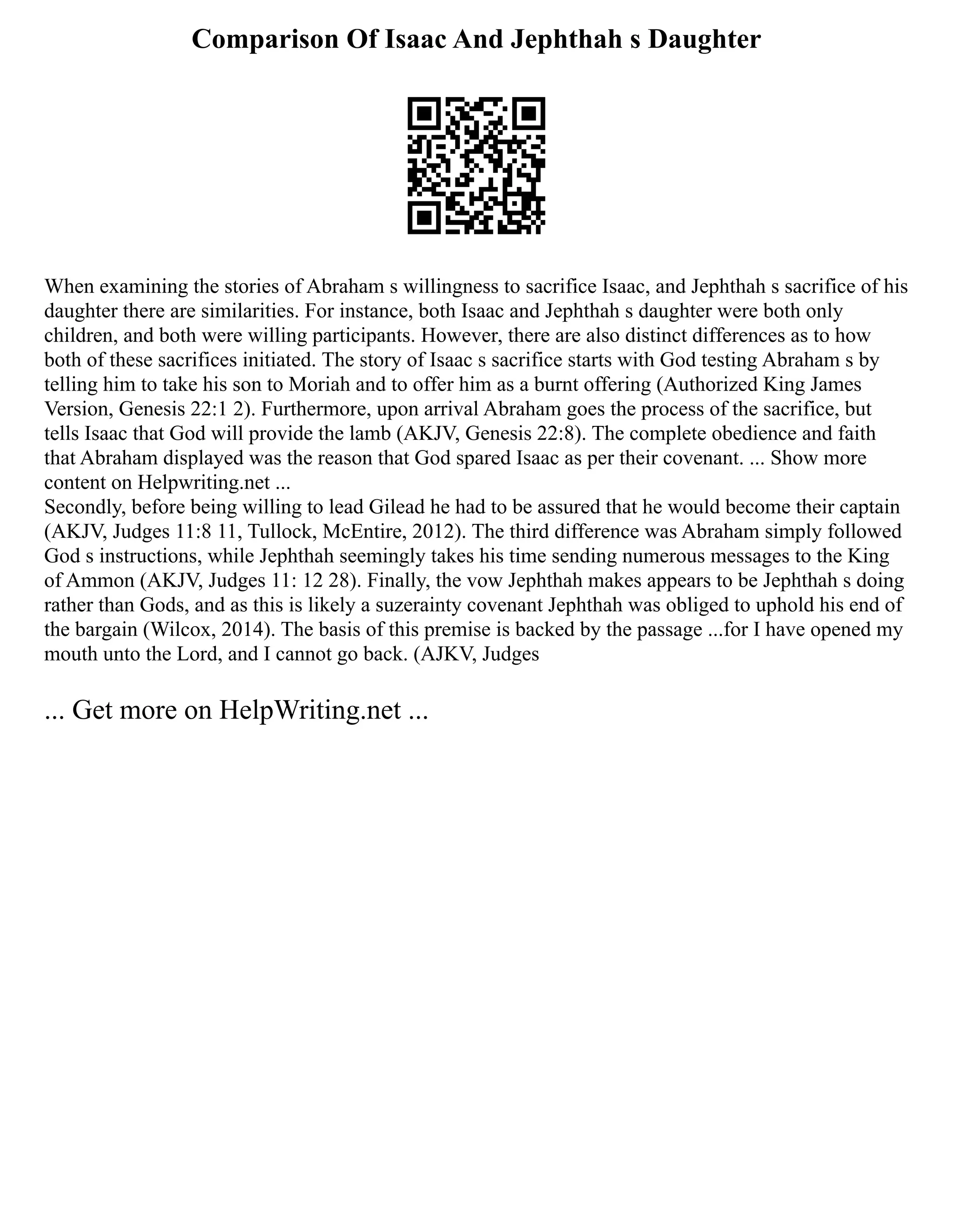 Comparison Of Isaac And Jephthah s Daughter
When examining the stories of Abraham s willingness to sacrifice Isaac, and Jephthah s sacrifice of his
daughter there are similarities. For instance, both Isaac and Jephthah s daughter were both only
children, and both were willing participants. However, there are also distinct differences as to how
both of these sacrifices initiated. The story of Isaac s sacrifice starts with God testing Abraham s by
telling him to take his son to Moriah and to offer him as a burnt offering (Authorized King James
Version, Genesis 22:1 2). Furthermore, upon arrival Abraham goes the process of the sacrifice, but
tells Isaac that God will provide the lamb (AKJV, Genesis 22:8). The complete obedience and faith
that Abraham displayed was the reason that God spared Isaac as per their covenant. ... Show more
content on Helpwriting.net ...
Secondly, before being willing to lead Gilead he had to be assured that he would become their captain
(AKJV, Judges 11:8 11, Tullock, McEntire, 2012). The third difference was Abraham simply followed
God s instructions, while Jephthah seemingly takes his time sending numerous messages to the King
of Ammon (AKJV, Judges 11: 12 28). Finally, the vow Jephthah makes appears to be Jephthah s doing
rather than Gods, and as this is likely a suzerainty covenant Jephthah was obliged to uphold his end of
the bargain (Wilcox, 2014). The basis of this premise is backed by the passage ...for I have opened my
mouth unto the Lord, and I cannot go back. (AJKV, Judges
... Get more on HelpWriting.net ...
 