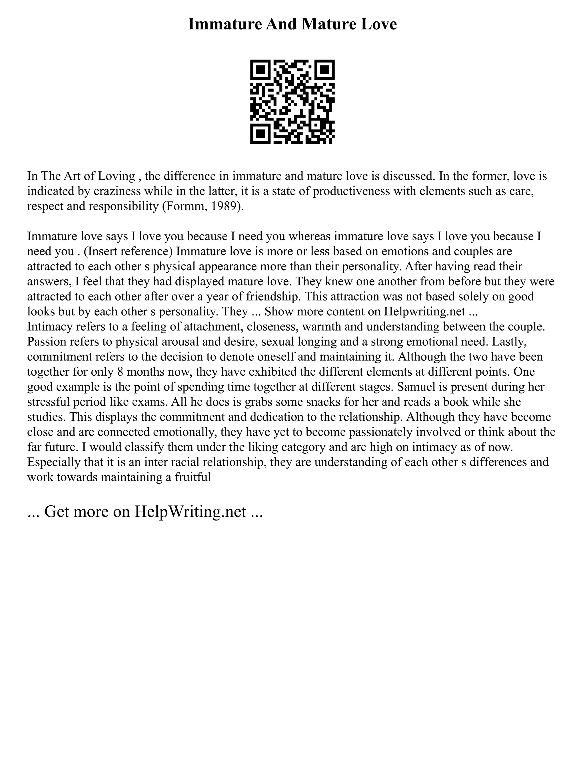 Immature And Mature Love
In The Art of Loving , the difference in immature and mature love is discussed. In the former, love is
indicated by craziness while in the latter, it is a state of productiveness with elements such as care,
respect and responsibility (Formm, 1989).
Immature love says I love you because I need you whereas immature love says I love you because I
need you . (Insert reference) Immature love is more or less based on emotions and couples are
attracted to each other s physical appearance more than their personality. After having read their
answers, I feel that they had displayed mature love. They knew one another from before but they were
attracted to each other after over a year of friendship. This attraction was not based solely on good
looks but by each other s personality. They ... Show more content on Helpwriting.net ...
Intimacy refers to a feeling of attachment, closeness, warmth and understanding between the couple.
Passion refers to physical arousal and desire, sexual longing and a strong emotional need. Lastly,
commitment refers to the decision to denote oneself and maintaining it. Although the two have been
together for only 8 months now, they have exhibited the different elements at different points. One
good example is the point of spending time together at different stages. Samuel is present during her
stressful period like exams. All he does is grabs some snacks for her and reads a book while she
studies. This displays the commitment and dedication to the relationship. Although they have become
close and are connected emotionally, they have yet to become passionately involved or think about the
far future. I would classify them under the liking category and are high on intimacy as of now.
Especially that it is an inter racial relationship, they are understanding of each other s differences and
work towards maintaining a fruitful
... Get more on HelpWriting.net ...
 