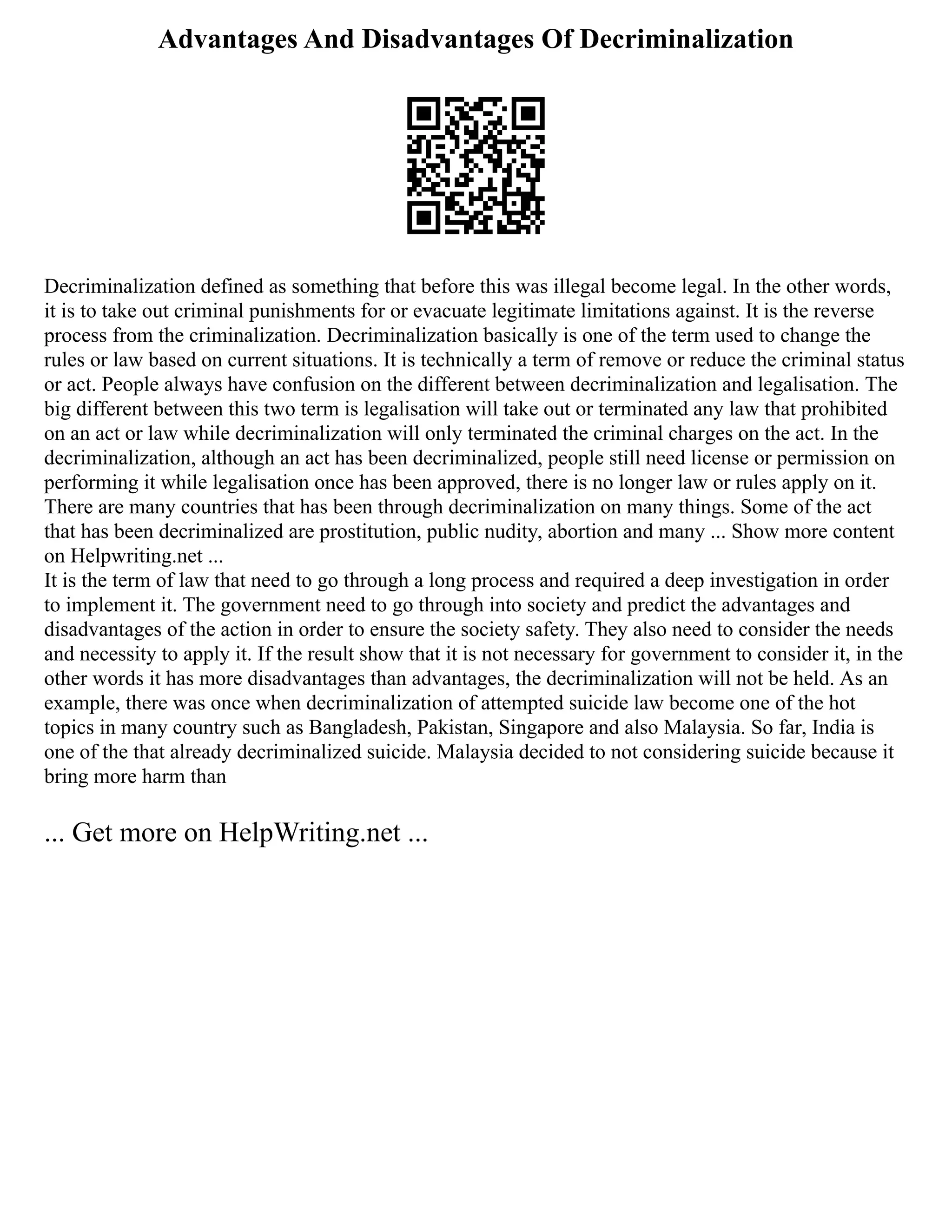 Advantages And Disadvantages Of Decriminalization
Decriminalization defined as something that before this was illegal become legal. In the other words,
it is to take out criminal punishments for or evacuate legitimate limitations against. It is the reverse
process from the criminalization. Decriminalization basically is one of the term used to change the
rules or law based on current situations. It is technically a term of remove or reduce the criminal status
or act. People always have confusion on the different between decriminalization and legalisation. The
big different between this two term is legalisation will take out or terminated any law that prohibited
on an act or law while decriminalization will only terminated the criminal charges on the act. In the
decriminalization, although an act has been decriminalized, people still need license or permission on
performing it while legalisation once has been approved, there is no longer law or rules apply on it.
There are many countries that has been through decriminalization on many things. Some of the act
that has been decriminalized are prostitution, public nudity, abortion and many ... Show more content
on Helpwriting.net ...
It is the term of law that need to go through a long process and required a deep investigation in order
to implement it. The government need to go through into society and predict the advantages and
disadvantages of the action in order to ensure the society safety. They also need to consider the needs
and necessity to apply it. If the result show that it is not necessary for government to consider it, in the
other words it has more disadvantages than advantages, the decriminalization will not be held. As an
example, there was once when decriminalization of attempted suicide law become one of the hot
topics in many country such as Bangladesh, Pakistan, Singapore and also Malaysia. So far, India is
one of the that already decriminalized suicide. Malaysia decided to not considering suicide because it
bring more harm than
... Get more on HelpWriting.net ...
 