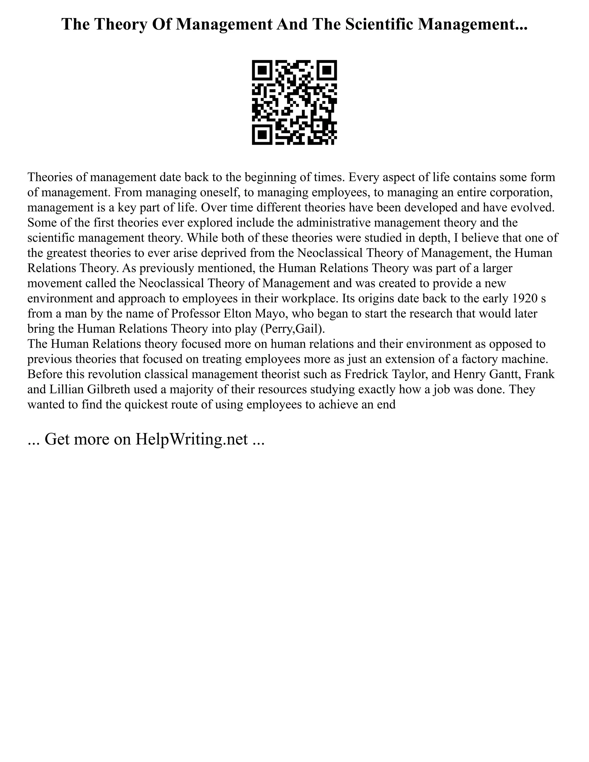 The Theory Of Management And The Scientific Management...
Theories of management date back to the beginning of times. Every aspect of life contains some form
of management. From managing oneself, to managing employees, to managing an entire corporation,
management is a key part of life. Over time different theories have been developed and have evolved.
Some of the first theories ever explored include the administrative management theory and the
scientific management theory. While both of these theories were studied in depth, I believe that one of
the greatest theories to ever arise deprived from the Neoclassical Theory of Management, the Human
Relations Theory. As previously mentioned, the Human Relations Theory was part of a larger
movement called the Neoclassical Theory of Management and was created to provide a new
environment and approach to employees in their workplace. Its origins date back to the early 1920 s
from a man by the name of Professor Elton Mayo, who began to start the research that would later
bring the Human Relations Theory into play (Perry,Gail).
The Human Relations theory focused more on human relations and their environment as opposed to
previous theories that focused on treating employees more as just an extension of a factory machine.
Before this revolution classical management theorist such as Fredrick Taylor, and Henry Gantt, Frank
and Lillian Gilbreth used a majority of their resources studying exactly how a job was done. They
wanted to find the quickest route of using employees to achieve an end
... Get more on HelpWriting.net ...
 