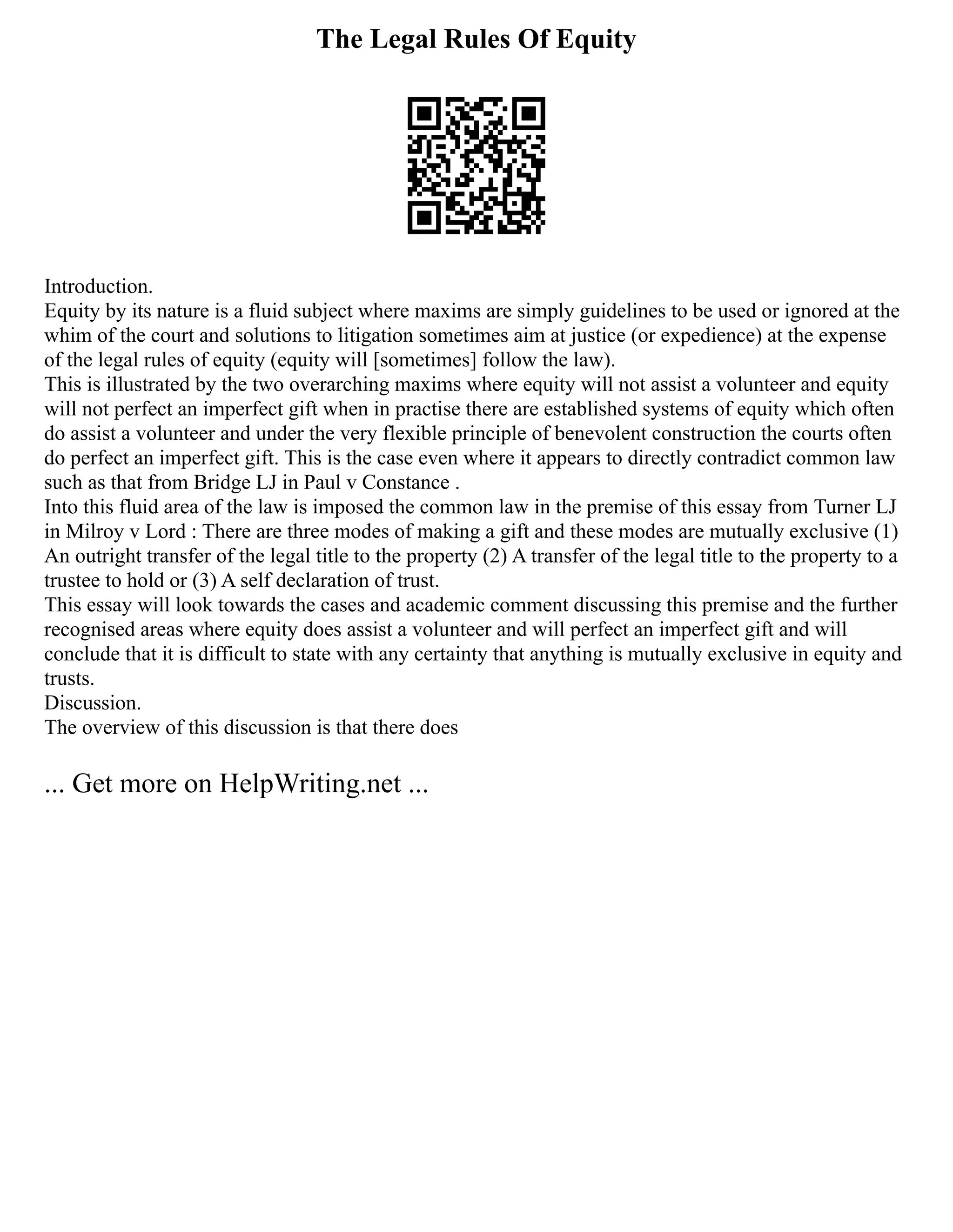 The Legal Rules Of Equity
Introduction.
Equity by its nature is a fluid subject where maxims are simply guidelines to be used or ignored at the
whim of the court and solutions to litigation sometimes aim at justice (or expedience) at the expense
of the legal rules of equity (equity will [sometimes] follow the law).
This is illustrated by the two overarching maxims where equity will not assist a volunteer and equity
will not perfect an imperfect gift when in practise there are established systems of equity which often
do assist a volunteer and under the very flexible principle of benevolent construction the courts often
do perfect an imperfect gift. This is the case even where it appears to directly contradict common law
such as that from Bridge LJ in Paul v Constance .
Into this fluid area of the law is imposed the common law in the premise of this essay from Turner LJ
in Milroy v Lord : There are three modes of making a gift and these modes are mutually exclusive (1)
An outright transfer of the legal title to the property (2) A transfer of the legal title to the property to a
trustee to hold or (3) A self declaration of trust.
This essay will look towards the cases and academic comment discussing this premise and the further
recognised areas where equity does assist a volunteer and will perfect an imperfect gift and will
conclude that it is difficult to state with any certainty that anything is mutually exclusive in equity and
trusts.
Discussion.
The overview of this discussion is that there does
... Get more on HelpWriting.net ...
 