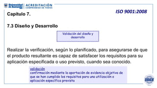 ISO 9001:2008
Capítulo 7.
7.3 Diseño y Desarrollo
 Identificar y mantener registro de los cambios.
 Revisar, verificar y...