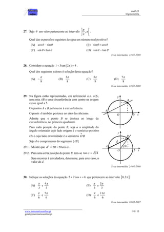 matA11 
trigonometria 
www.matematicaonline.pt 
geral@matematicaonline.pt 
10 / 13 
27. Seja  um valor pertencente ao intervalo , 
2 
 
 
  
  
  
. 
Qual das expressões seguintes designa um número real positivo? 
(A) cos  sin (B) sin  cos 
(C) sin  tan (D) sin  tan 
Teste intermédio, 24-01-2008 
28. Considere a equação 1 3tan 2x  4 . 
Qual dos seguintes valores é solução desta equação? 
(A) 
8 
 
 (B) 
3 
8 
 
(C) 
5 
8 
 
(D) 
7 
8 
 
Teste intermédio, 24-01-2008 
29. Na figura estão representadas, em referencial o.n. xOy, 
uma reta AB e uma circunferência com centro na origem 
e raio igual a 5. 
Os pontos A e B pertencem à circunferência. 
O ponto A também pertence ao eixo das abcissas. 
Admita que o ponto B se desloca ao longo da 
circunferência, no primeiro quadrante. 
Para cada posição do ponto B, seja α a amplitude do 
ângulo orientado cujo lado origem é o semieixo positivo 
Ox e cujo lado extremidade é a semirreta OB 
 
Seja d o comprimento do segmento [AB] 
29.1. Mostre que 2 d  50  50cos . 
29.2. Para uma certa posição do ponto B, tem-se tan  24 
Sem recorrer à calculadora, determine, para este caso, o 
valor de d. 
Teste intermédio, 24-01-2008 
30. Indique as soluções da equação 5  2cos x  6 que pertencem ao intervalo 0,2  
(A) 
3 
 
e 
4 
3 
 
(B) 
3 
 
e 
5 
3 
 
(C) 
6 
 
e 
7 
6 
 
(D) 
6 
 
e 
11 
6 
 
Teste intermédio, 10-05-2007 
 