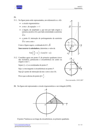 matA11 
trigonometria 
www.matematicaonline.pt 
geral@matematicaonline.pt 
11 / 13 
31. 
31.1. Na figura junta estão representados, em referencial o.n. xOy: 
 o circulo trigonométrico 
 a reta r, de equação x  1 
 o ângulo, de amplitude α, que tem por lado origem o 
semieixo positivo Ox e por lado extremidade a semirreta 
OA 
 
 o ponto B, interseção do prolongamento da semirreta 
OA 
 
com a reta r. 
Como a figura sugere, a ordenada de B é 8 
Sem recorrer à calculadora, determine o valor de 
5sin 2cos 3  
2 
 
   
  
     
  
31.2. Considere agora um ponto P, do primeiro quadrante (eixos 
não incluídos), pertencente à circunferência de centro na 
origem e raio 1. 
Sejam  r, s  as coordenadas do ponto P. 
Seja t a reta tangente à circunferência no ponto P. 
Seja Q o ponto de interseção da reta t com o eixo Ox. 
Prove que a abcissa do ponto Q é 
1 
r 
. 
Teste intermédio, 10-05-2007 
32. Na figura está representado o círculo trigonométrico e um triângulo [OPR]. 
O ponto P desloca-se ao longo da circunferência, no primeiro quadrante. 
 