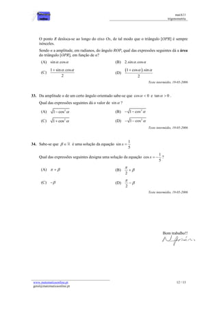 matA11 
trigonometria 
www.matematicaonline.pt 
geral@matematicaonline.pt 
12 / 13 
O ponto R desloca-se ao longo do eixo Ox, de tal modo que o triângulo [OPR] é sempre 
isósceles. 
Sendo α a amplitude, em radianos, do ângulo ROP, qual das expressões seguintes dá a área 
do triângulo [OPR], em função de α? 
(A) sin .cos (B) 2.sin .cos 
(C) 
1 sin .cos 
2 
   
(D) 
1 cos .sin 
2 
   
Teste intermédio, 19-05-2006 
33. Da amplitude α de um certo ângulo orientado sabe-se que cos  0 e tan  0 . 
Qual das expressões seguintes dá o valor de sin ? 
(A) 2 1 cos  (B) 2  1 cos  
(C) 2 1 cos  (D) 2  1 cos  
Teste intermédio, 19-05-2006 
34. Sabe-se que   é uma solução da equação 
1 
sin 
5 
x  
Qual das expressões seguintes designa uma solução da equação 
1 
cos 
5 
x   ? 
(A)    (B) 
2 
 
  
(C)  (D) 
2 
 
  
Teste intermédio, 19-05-2006 
Bom trabalho!! 
 