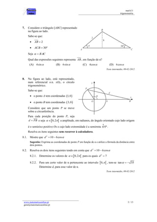 matA11 
trigonometria 
www.matematicaonline.pt 
geral@matematicaonline.pt 
3 / 13 
7. Considere o triângulo [ABC] representado 
na figura ao lado. 
Sabe-se que: 
 AB  2 
 ACB  30º 
Seja   BAC 
Qual das expressões seguintes representa AB , em função de α? 
(A) 4sin (B) 6sin (C) 4cos (D) 6cos 
Teste intermédio, 09-02-2012 
8. Na figura ao lado, está representado, 
num referencial o.n. xOy, o círculo 
trigonométrico. 
Sabe-se que: 
 o ponto A tem coordenadas 1,0 
 o ponto B tem coordenadas 3,0 
Considere que um ponto P se move 
sobre a circunferência. 
Para cada posição do ponto P, seja 
d  PB e seja  0,2  a amplitude, em radianos, do ângulo orientado cujo lado origem 
é o semieixo positivo Ox e cujo lado extremidade é a semirreta OP 
 
. 
Resolva os itens seguintes sem recorrer à calculadora. 
8.1. Mostre que 2 d 10  6cos 
Sugestão: Exprima as coordenadas do ponto P em função de α e utilize a fórmula da distância entre 
dois pontos. 
8.2. Resolva os dois itens seguintes tendo em conta que 2 d 10  6cos 
8.2.1. Determine os valores de  0,2  para os quais 2 d  7 
8.2.2. Para um certo valor de α pertencente ao intervalo 0,  , tem-se tan   35 
Determine d, para esse valor de α. 
Teste intermédio, 09-02-2012 
 