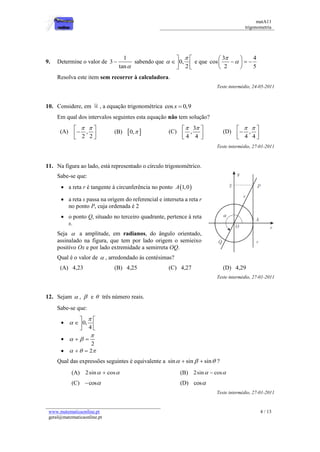 matA11 
trigonometria 
www.matematicaonline.pt 
geral@matematicaonline.pt 
4 / 13 
9. Determine o valor de 
1 
3 
tan 
 sabendo que 0, 
2 
 
 
  
  
  
e que 
3 4 
cos 
2 5 
 
 
  
     
  
Resolva este item sem recorrer à calculadora. 
Teste intermédio, 24-05-2011 
10. Considere, em , a equação trigonométrica cos x  0,9 
Em qual dos intervalos seguintes esta equação não tem solução? 
(A) , 
2 2 
    
  
  
(B) 0,  (C) 
3 
, 
4 4 
   
  
  
(D) , 
4 4 
    
  
  
Teste intermédio, 27-01-2011 
11. Na figura ao lado, está representado o círculo trigonométrico. 
Sabe-se que: 
 a reta r é tangente à circunferência no ponto A1,0 
 a reta s passa na origem do referencial e interseta a reta r 
no ponto P, cuja ordenada é 2 
 o ponto Q, situado no terceiro quadrante, pertence à reta 
s. 
Seja  a amplitude, em radianos, do ângulo orientado, 
assinalado na figura, que tem por lado origem o semieixo 
positivo Ox e por lado extremidade a semirreta OQ. 
Qual é o valor de  , arredondado às centésimas? 
(A) 4,23 (B) 4,25 (C) 4,27 (D) 4,29 
Teste intermédio, 27-01-2011 
12. Sejam  ,  e  três número reais. 
Sabe-se que: 
 0, 
4 
 
 
  
  
  
 
2 
 
    
    2 
Qual das expressões seguintes é equivalente a sin  sin  sin ? 
(A) 2sin  cos (B) 2sin  cos 
(C) cos (D) cos 
Teste intermédio, 27-01-2011 
 