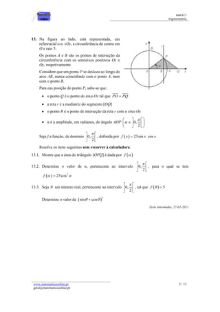 matA11 
trigonometria 
www.matematicaonline.pt 
geral@matematicaonline.pt 
5 / 13 
13. Na figura ao lado, está representada, em 
referencial o.n. xOy, a circunferência de centro em 
O e raio 5. 
Os pontos A e B são os pontos de interseção da 
circunferência com os semieixos positivos Ox e 
Oy, respetivamente. 
Considere que um ponto P se desloca ao longo do 
arco AB, nunca coincidindo com o ponto A, nem 
com o ponto B. 
Para cas posição do ponto P, sabe-se que: 
 o ponto Q é o ponto do eixo Ox tal que PO  PQ 
 a reta r é a mediatriz do segmento [OQ] 
 o ponto R é o ponto de interseção da reta r com o eixo Ox 
 α é a amplitude, em radianos, do ângulo AOP 0, 
2 
 
 
    
    
    
Seja f a função, de domínio 0, 
2 
   
  
  
, definida por f  x  25sin x cos x 
Resolva os itens seguintes sem recorrer à calculadora. 
13.1. Mostre que a área do triângulo [OPQ] é dada por f   
13.2. Determine o valor de α, pertencente ao intervalo 0, 
2 
   
  
  
, para o qual se tem 
  2 f   25cos  
13.3. Seja  um número real, pertencente ao intervalo 0, 
2 
   
  
  
, tal que f    5 
Determine o valor de  2 
sin  cos 
Teste intermédio, 27-01-2011 
 
