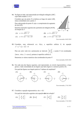 matA11 
trigonometria 
www.matematicaonline.pt 
geral@matematicaonline.pt 
6 / 13 
14. Na figura ao lado, está representada um triângulo retângulo [ABC] 
cujos lados medem 3, 4 e 5. 
Considere que um ponto D se desloca ao longo do cateto [AB], 
nunca coincidindo com o ponto A. 
Para cada posição do ponto D, seja x o comprimento do segmento 
de reta [AD]. 
Qual das expressões seguintes dá o perímetro do triângulo [ACD], 
em função de x? 
(A) 2 x  4  25  x (B) 2 x  5  25  x 
(C) 2 x  4  x  6x  25 (D) 2 x  5  x  6x  25 
Teste intermédio, 06-05-2010 
15. Considere, num referencial o.n. Oxyz, a superfície esférica E, de equação 
 2 2 2 x  y  z  2  4 
Para um certo valor de α pertencente ao intervalo 0, 
2 
   
  
  
, o ponto P, de coordenadas 
 tan , sin , 2  cos  , pertence à superfície esférica E. 
Determine os valores numéricos das coordenadas do ponto P. 
Teste intermédio, 06-05-2010 
16. Em cada uma das figuras seguintes, está representado, no círculo trigonométrico, a traço 
grosso, o lado extremidade de um ângulo cujo lado origem é o semieixo positivo Ox. 
Em qual das figuras esse ângulo pode ter 3 radianos de amplitude? 
(A) 
(B) 
(C) 
(D) 
Teste intermédio, 27-01-2010 
17. Considere a equação trigonométrica sin x  0,1 
Em qual dos intervalos seguintes esta equação não tem solução? 
(A) , 
2 2 
    
  
  
(B) 0,  (C) 0, 
6 
   
  
  
(D) , 
6 2 
   
  
  
Teste intermédio, 27-01-2010 
 