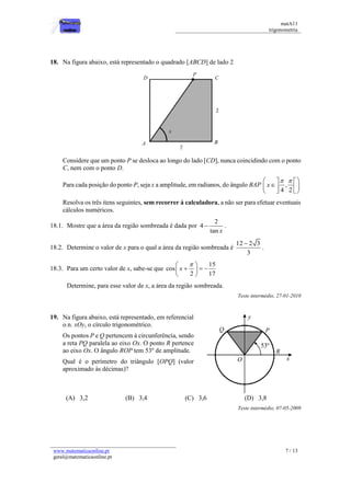 matA11 
trigonometria 
www.matematicaonline.pt 
geral@matematicaonline.pt 
7 / 13 
18. Na figura abaixo, está representado o quadrado [ABCD] de lado 2 
Considere que um ponto P se desloca ao longo do lado [CD], nunca coincidindo com o ponto 
C, nem com o ponto D. 
Para cada posição do ponto P, seja x a amplitude, em radianos, do ângulo BAP , 
4 2 
x 
     
    
    
Resolva os três itens seguintes, sem recorrer à calculadora, a não ser para efetuar eventuais 
cálculos numéricos. 
18.1. Mostre que a área da região sombreada é dada por 
2 
4 
tan x 
 . 
18.2. Determine o valor de x para o qual a área da região sombreada é 
12 2 3 
3 
 
. 
18.3. Para um certo valor de x, sabe-se que 
15 
cos 
2 17 
x 
   
     
  
Determine, para esse valor de x, a área da região sombreada. 
Teste intermédio, 27-01-2010 
19. Na figura abaixo, está representado, em referencial 
o.n. xOy, o círculo trigonométrico. 
Os pontos P e Q pertencem à circunferência, sendo 
a reta PQ paralela ao eixo Ox. O ponto R pertence 
ao eixo Ox. O ângulo ROP tem 53º de amplitude. 
Qual é o perímetro do triângulo [OPQ] (valor 
aproximado às décimas)? 
(A) 3,2 (B) 3,4 (C) 3,6 (D) 3,8 
Teste intermédio, 07-05-2009 
 