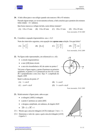 matA11 
trigonometria 
www.matematicaonline.pt 
geral@matematicaonline.pt 
8 / 13 
20. A Inês olhou para o seu relógio quando este marcava 10h e 45 minutos. 
Passado algum tempo, ao ver novamente as horas, a Inês concluiu que o ponteiro dos minutos 
tinha rodado 3 radianos. 
Que horas marcava o relógio da Inês, neste último instante? 
(A) 11h e 15 min (B) 11h e 45 min (C) 12h e 15 min (D) 13h e 45 min 
Teste intermédio, 07-05-2009 
21. Considere a equação trigonométrica cos x  0,3 
Num dos intervalos seguintes, esta equação tem apenas uma solução. Em qual deles? 
(A) 0, 
2 
   
  
  
(B) 0,  (C) 
3 
, 
2 2 
   
  
  
(D) 
3 
,2 
2 
 
 
  
  
  
Teste intermédio, 29-01-2009 
22. Na figura estão representados, em referencial o.n. xOy: 
 o círculo trigonométrico 
 o raio [OB] deste círculo 
 o arco de circunferência AB, de centro no ponto C 
Tal como a figura sugere, o ponto B pertence ao primeiro 
quadrante, os pontos A e C pertencem ao eixo Ox e a reta 
BC é perpendicular a este eixo. Seja  a amplitude do 
ângulo AOB. 
Qual é a abcissa do ponto A? 
(A) 1 sin (B) 1 cos 
(C) cos  sin (D) 1 cos  sin 
Teste intermédio, 29-01-2009 
23. Relativamente à figura junto, sabe-se que: 
 o triângulo [ABD] é retângulo 
 o ponto C pertence ao cateto [BD] 
 x designa a amplitude, em radianos, do ângulo BAD 
 AB  2 e BC  1 
23.1. Mostre que a área do triângulo [ACD] é dada por 2 tan x 1. 
23.2. Determine o valor de x para o qual a área do triângulo [ACD] 
é igual a 1. 
 