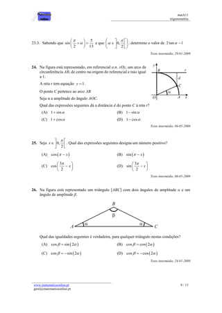 matA11 
trigonometria 
www.matematicaonline.pt 
geral@matematicaonline.pt 
9 / 13 
23.3. Sabendo que 
5 
sin 
2 13 
 
 
  
    
  
e que 0, 
2 
 
 
    
    
    
, determine o valor de 2 tan 1 
Teste intermédio, 29-01-2009 
24. Na figura está representado, em referencial o.n. xOy, um arco de 
circunferência AB, de centro na origem do referencial e raio igual 
a 1. 
A reta r tem equação y 1. 
O ponto C pertence ao arco AB 
Seja α a amplitude do ângulo AOC. 
Qual das expressões seguintes dá a distância d do ponto C à reta r? 
(A) 1 sin (B) 1 sin 
(C) 1 cos (D) 1 cos 
Teste intermédio, 06-05-2008 
25. Seja 0, 
2 
x 
   
  
  
. Qual das expressões seguintes designa um número positivo? 
(A) cos   x (B) sin   x 
(C) 
3 
cos 
2 
x 
   
   
  
(D) 
3 
sin 
2 
x 
   
   
  
Teste intermédio, 06-05-2008 
26. Na figura está representado um triângulo [ABC] com dois ângulos de amplitude α e um 
ângulo de amplitude β. 
Qual das igualdades seguintes é verdadeira, para qualquer triângulo nestas condições? 
(A) cos  sin2  (B) cos  cos 2  
(C) cos  sin 2  (D) cos  cos 2  
Teste intermédio, 24-01-2008 
 