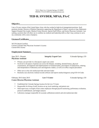 742 E. Platte Ave. Colorado Springs, CO 80903
PHONE (719) 433-0898 ted.snyder@icloud.com
TED H. SNYDER, MPAS, PA-C
Objective_____________________________________________________________________
I am a 24 year veteran of the United States Army who has worked in high-level management positions. Such
positions include: Director of Medical Operations supporting the Department of State’s mission in Iraq, Diplomatic
Support Hospital Site Leader, Medical Center Director, Special Staff Officer, and Senior Physician Assistant. I am
seeking a position that will allow me to combine my medical and leadership skills so that I may continue to serve
my community with a sense of purpose.
Licenses/Certificates__________________________________________________________
NCCPA Board Certified
Current Colorado State Physician Assistant’s License
Current DEA license
Employment Summary__________________________________________________________
June 2015 - Present Integrity Urgent Care Colorado Springs, CO
Physician Assistant
• Primary care provider in a fast-paced, urgent care center
• Involved in all aspects of patient care across the lifespan, including; detailed history, physical
examinations, development and implementation of treatment plans, prescription of medications, ordering
and interpretation of laboratory tests and diagnostic studies, as well as in-office surgical procedures
• Often serve as the sole medical provider and team leader
• Routinely uses electronic medical records software and reports medical diagnosis using ICD-10 Codes
February 2013-June 2015 Low T Center Colorado Springs, CO
Center Director/Physician Assistant
• Established the Colorado Springs location for the Low T Center
• Responsible for hiring of staff, location set up, local marketing, and patient care
• Held supervisory oversight of four center employees through payroll monitoring, performance evaluation,
protocol establishment, and budget analysis
• Laboratory manager responsible for accurate calibrations/controls and sole medical provider
 