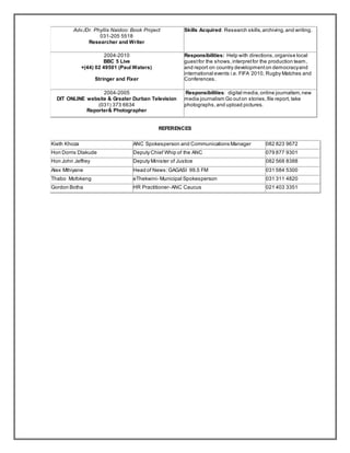 Adv./Dr. Phyllis Naidoo: Book Project
031-205 5518
Researcher and Writer
Skills Acquired: Research skills,archiving,and writing.
2004-2010
BBC 5 Live
+(44) 02 49501 (Paul Waters)
Stringer and Fixer
Responsibilities: Help with directions,organise local
guestfor the shows,interpretfor the production team,
and report on country developmenton democracyand
international events i.e. FIFA 2010, Rugby Matches and
Conferences.
2004-2005
DIT ONLINE website & Greater Durban Television
(031) 373 6634
Reporter& Photographer
Responsibilities: digital media,online journalism,new
media journalism Go outon stories,file report, take
photographs,and upload pictures.
REFERENCES
Kieth Khoza ANC Spokesperson and Communications Manager 082 823 9672
Hon Dorris Dlakude Deputy Chief Whip of the ANC 079 877 9301
Hon John Jeffrey Deputy Minister of Justice 082 568 8388
Alex Mthiyane Head of News:GAGASI 99.5 FM 031 584 5300
Thabo Mofokeng eThekwini- Municipal Spokesperson 031 311 4820
Gordon Botha HR Practitioner- ANC Caucus 021 403 3351
 