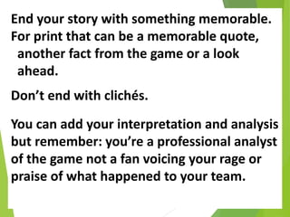 End your story with something memorable.
For print that can be a memorable quote,
another fact from the game or a look
ahead.
Don’t end with clichés.
You can add your interpretation and analysis
but remember: you’re a professional analyst
of the game not a fan voicing your rage or
praise of what happened to your team.
 