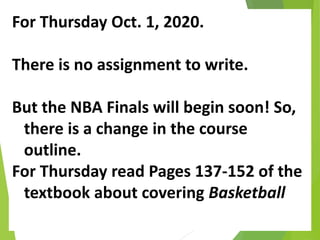 For Thursday Oct. 1, 2020.
There is no assignment to write.
But the NBA Finals will begin soon! So,
there is a change in the course
outline.
For Thursday read Pages 137-152 of the
textbook about covering Basketball
 