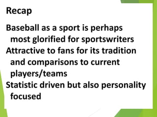 Recap
Baseball as a sport is perhaps
most glorified for sportswriters
Attractive to fans for its tradition
and comparisons to current
players/teams
Statistic driven but also personality
focused
 