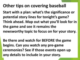 Other tips on covering baseball
Start with a plan: what’s the significance or
potential story lines for tonight’s game?
Think ahead. Map out what you’ll look for in
the game and see it remains the
newsworthy topic to focus on for your story.
Be there and watch for BEFORE the game
begins. Can you watch any pre-game
ceremonies? See if those events open up
any details to include in your story.
 
