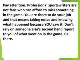 Pay attention. Professional sportswriters are
not fans who can afford to miss something
in the game. You are there to do your job
and that means taking notes and knowing
what happened because YOU saw it. Don’t
rely on someone else’s second hand report
to you of what went on in the game. Be
there.
 