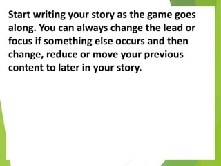 Start writing your story as the game goes
along. You can always change the lead or
focus if something else occurs and then
change, reduce or move your previous
content to later in your story.
 