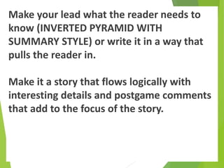 Make your lead what the reader needs to
know (INVERTED PYRAMID WITH
SUMMARY STYLE) or write it in a way that
pulls the reader in.
Make it a story that flows logically with
interesting details and postgame comments
that add to the focus of the story.
 