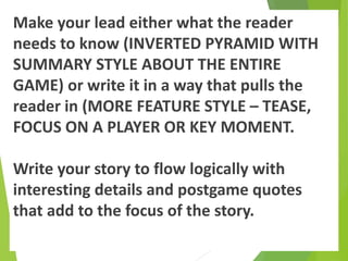 Make your lead either what the reader
needs to know (INVERTED PYRAMID WITH
SUMMARY STYLE ABOUT THE ENTIRE
GAME) or write it in a way that pulls the
reader in (MORE FEATURE STYLE – TEASE,
FOCUS ON A PLAYER OR KEY MOMENT.
Write your story to flow logically with
interesting details and postgame quotes
that add to the focus of the story.
 