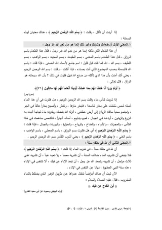 ‫ِ ِ ِ ﱠْ ِ ﱠِ ِ‬
‫إذا أردت أن ﺗﺄﻛﻝ ، وﻗﻠـت : ﴿ ﺑﺳم اﻟﻠﱠﻪ اﻟرﺣﻣن اﻟــرﺣﻳم ﴾ ، ﻫﻧـﺎك ﻣﻌﻧﻳـﺎن ﻟﻬـذﻩ‬
                                  ‫َ‬            ‫ْ‬
                                                                                                          ‫اﻟﺑﺳﻣﻠﺔ :‬
                                 ‫ِ‬
                  ‫١ـ اﻟﻣﻌﻧﻰ اﻷوﻝ أن طﻌﺎﻣك وﺷ اﺑك وﻏﻳر ذﻟك إﻧﻣﺎ ﻫو ﻣن ﻧﻌم اﷲ ﻋز وﺟﻝ :‬
                                                               ‫ر‬
                                      ‫ِ‬
‫أن ﻫذا اﻟطﻌﺎم اﻟذي ﺗﺄﻛﻠﻪ إﻧﻣـﺎ ﻫـو ﻣـن ﻧﻌـم اﷲ ﻋـز وﺟـﻝ ، ﻓﻛـﻝ ﻫـذا اﻟطﻌـﺎم ﺑﺎﺳـم‬
‫اﻟ ــر اق ، ﻛ ــﻝ ﻫ ــذا اﻟطﻌ ــﺎم ﺑﺎﺳ ــم اﻟﻣﻐﻧ ــﻲ ، ﺑﺳ ــم اﻟﻣﻘﻳ ــت ، ﺑﺳ ــم اﻟﻣﺟﻳ ــد ، ﺑﺳ ــم اﻟواﻫ ــب ، ﺑﺳ ــم‬
                                                                                                              ‫ز‬
‫اﻟﻠطﻳف ، ﺑﺳم اﷲ ، اﷲ ﻛﻣﺎ ﻗﻠت ﻗﺑﻝ ﻗﻠﻳﻝ : اﺳم ﺟﺎﻣﻊ ﻷﺳﻣﺎء اﷲ اﻟﺣﺳﻧﻰ ، ﻓﺈذا ﻗﻠت : ﺑﺎﺳـم‬
‫ع اﻟذي أﻧت ﺑﺻددﻩ ، ﻓﺈذا أﻛﻠت ، وﻗﻠت : ﺑﺳـم اﷲ اﻟـرﺣﻣن اﻟـرﺣﻳم‬‫اﷲ ﻓﺎﻟﺑﺳﻣﻠﺔ ﺑﺣﺳب اﻟﻣوﺿو‬
‫، ﻳﻌﻧﻲ أﻧك آﻣﻧت ﺑﺄن ﻫذا اﻟذي ﺗﺄﻛﻠﻪ ﻣن ﺻﻧﻊ اﷲ ﻓﻬﻝ ﻓﻛرت ﻓﻲ ذﻟـك ؟ وأن اﷲ ﺳـﺑﺣﺎﻧﻪ ﻫـو‬
                                                                                           ‫اﻟر اق ، ﻗﺎﻝ ﺗﻌﺎﻟﻰ :‬
                                                                                                          ‫ز‬

                 ‫ُْ َ َ ُِ َ‬                  ‫ِ‬       ‫ِ‬    ‫ِ‬
                                      ‫َ ْ ََ ْ ﱠ َ ْ َ ُ ْ ﱠ َ ْ ْ َ ْ َ‬
           ‫﴿ أَوﻟَم ﻳروا أَﻧﺎ ﺧﻠَﻘﻧﺎ ﻟَﻬم ﻣﻣﺎ ﻋﻣﻠَت أَﻳدﻳﻧﺎ أَﻧﻌﺎﻣﺎً ﻓَﻬم ﻟَﻬﺎ ﻣﺎﻟﻛون )١٧(﴾‬
‫) ة ﻳس(‬
    ‫ﺳور‬

‫إذا ﺷرﺑت ﻛـﺄس ﻣـﺎء وﻗﻠـت ﺑﺳـم اﷲ اﻟـرﺣﻣن اﻟـرﺣﻳم ، ﻫـﻝ ﻓﻛـرت ﻓـﻲ أن ﻫـذا اﻟﻣـﺎء‬
‫أﺻﻠﻪ ﺷﻣس ﺳﻠطت ﻋﻠﻰ ﺑﺣﺎر ﺷﺎﺳﻌﺔ ، ﻓﺗﺑﺧر ﻣﺎؤﻫﺎ ، وﺗﻘطر ، وأﺻﺑﺢ ﺑﺧﺎر ﻋﺎﻟﻘﺎً ﻓﻲ اﻟﺟـو‬
                 ‫اً‬                                                        ‫ُ‬
‫، واﺟﺗﻣﻊ ﺳﺣﺑﺎً ﺳﺎﻗﺗﻪ اﻟرﻳﺎح إﻟﻰ أرض ﻋطﺷﻰ ، أﻧزﻟﻪ اﷲ ﺑﻔﺿﻠﻪ وﺑﻘدرﺗﻪ ﻣﺎء ﺛﺟﺎﺟـﺎً أﻧﺑـت ﺑـﻪ‬
                    ‫ً‬
‫اﻟـ ع واﻟزﻳﺗــون ، أودﻋــﻪ ﻓــﻲ اﻟﺟﺑــﺎﻝ ، ﻓﺟ ـ ﻩ ﻳﻧــﺎﺑﻳﻊ ، أﺳــﺎﻟﻪ أﻧﻬــﺎر ، ﻓﺎﻟﺷــﻣس ﺳــﺎﻫﻣت ﻓــﻲ ﻫــذا‬
                              ‫اً‬                         ‫ر‬                                           ‫ـزر‬
‫اﻟﻛـﺄس ، واﻟﻣﺟـ ات ، واﻷﻧـواء ، واﻟﻣﻧـﺎخ ، واﻟرﻳــﺎح ، واﻟﺣـر ة ، واﻟﺑـرودة، واﻟﺟﺑــﺎﻝ ، ﻓـﺈذا ﻗﻠــت :‬
                                       ‫ار‬                                            ‫ر‬
                                                                         ‫ِ ِ ِ ﱠْ ِ ﱠِ ِ‬
‫﴿ ﺑﺳــم اﻟﻠﱠــﻪ اﻟــرﺣﻣن اﻟــرﺣﻳم ﴾ أي ﻫــﻝ ﻓﻛــرت ﺑﺳــم اﻟــر اق ، ﺑﺎﺳــم اﻟﻣﻌطــﻲ ، ﺑﺎﺳــم اﻟواﻫــب ،‬
                                         ‫ز‬                                         ‫َ‬               ‫ْ‬
                                                             ‫ِ ِ ِ ﱠْ ِ ﱠِ ِ‬
   ‫ﺑﺎﺳم اﻟﻐﻧﻲ ، ﴿ ﺑﺳم اﻟﻠﱠﻪ اﻟرﺣﻣن اﻟرﺣﻳم ﴾ ، ﻳﻌﻧﻲ أﺷرب اﻟﻛﺄس ﺑﺳم اﷲ اﻟرﺣﻣن اﻟرﺣﻳم .‬
                                                                       ‫َ‬           ‫ْ‬
                                                                   ‫٢ـ اﻟﻣﻌﻧﻰ اﻟﺛﺎﻧﻲ أن ﷲ ﻓﻲ ﺧﻠﻘﻪ ﺳﻧﺔ :‬
                                                                     ‫ً‬
    ‫ِ ِ ِ ﱠْ ِ ﱠِ ِ‬
‫أن ﷲ ﻓـﻲ ﺧﻠﻘــﻪ ﺳـﻧﺔً ، ﻓــﻲ ﺷـرب اﻟﻣــﺎء إذا ﻗﻠـت : ﴿ ﺑﺳــم اﻟﻠﱠــﻪ اﻟــرﺣﻣن اﻟــرﺣﻳم ﴾‬
              ‫َ‬                ‫ْ‬
‫ﻓــﻼ ﻳﻧﺑﻐــﻲ أن ﺗﺷــرب اﻟﻣــﺎء ﺧــﻼف اﻟﺳــﻧﺔ ، أن ﺗﺷ ـرﺑﻪ ﻣﺻ ـﺎً ، ﻻ ﺗﻌﺑــﻪ ﻋﺑ ـﺎً ، أن ﺗﺷ ـرﺑﻪ ﻋﻠــﻰ‬
                                  ‫و‬
‫ﺛﻼث ﻣ اﺣﻝ ، أن ﺗﺷرﺑﻪ وﺗﺣﻣد اﷲ ﻋز وﺟﻝ ، أن ﺗﺑﻌد اﻹﻧﺎء ﻋن ﻓﻳك ، أﻻ ﺗﺗـﻧﻔس ﻓـﻲ اﻹﻧـﺎء‬
                                                                           ‫ر‬
                                               ‫، ﻫذﻩ ﺳﻧﺔ اﻟﻧﺑﻲ اﻟﻣطﻬ ة ، ﻧﻬﺎﻧﺎ ﻋن اﻟﺗﻧﻔس ﻓﻲ اﻹﻧﺎء .‬
                                                                            ‫ر‬
‫اﻵن ﺛﺑــت أن ﻫﻧــﺎك أﻣرﺿ ـﺎً ﺗﻧﺗﻘــﻝ ﻋــدواﻫﺎ ﻋــن طرﻳــق اﻟزﻓﻳــر اﻟــذي ﻳﺧــﺗﻠط ﺑﺎﻟﻣــﺎء‬
                                                                   ‫ا‬
                                                                   ‫اﻟﻣﺷروب ، ﻓﻘﺎﻝ ﻋﻠﻳﻪ اﻟﺻﻼة واﻟﺳﻼم :‬
                                                                       ‫.((‬                ‫ِْ‬
                                                                             ‫أَﺑن اﻟﻘدح ﻋن ﻓﻳك‬      ‫))‬
‫ي[‬‫]رواﻩ اﻟﺑﻳﻬﻘﻲ وﺳﻣوﻳﻪ ﻋن أﺑﻲ ﺳﻌﻳد اﻟﺧدر‬




                                               ‫ة اﻟﻔﺎﺗﺣﺔ )١( ـ اﻟدرس ١ ـ اﻵﻳﺎت : ]١ ـ ٢[(‬
                                                                                        ‫) اﻟﺟﻣﻌﺔ ـ درس ﺗﻔﺳﻳر ـ ﺳور‬
 