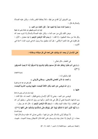 ‫ﺑﻳن اﻟﺷرﺑﺗﻳن أَﺑِن اﻟﻘدح ﻋن ﻓﻳك ، ﻟﺋﻼ ﻳﺧـﺗﻠط اﻟـﻧﻔَس ﺑﺎﻟﻣـﺎء ، وﻛـﺎن ﻋﻠﻳـﻪ اﻟﺻـﻼة‬
                                ‫َ‬                              ‫ْ‬
                                                                             ‫واﻟﺳﻼم ﻗد ﻗﺎﻝ :‬
                           ‫.((‬    ‫ﻣﺻوا اﻟﻣﺎء ﻣﺻﺎً وﻻ ﺗﻌﺑوﻩ ﻋﺑﺎً ، ﻓﺈن اﻟﻛﺑﺎد ﻣن اﻟﻌب‬                 ‫))‬
‫]رواﻩ اﺑن اﻟﺳﻧﻲ واﻟﺑﻳﻬﻘﻲ ﻋن ﻋﺎﺋﺷﺔ رﺿﻲ اﷲ ﻋﻧﻬﺎ[‬

‫ﻣرض اﻟﻛﺑد ﻳﺄﺗﻲ ﻣـن ﻋـب اﻟﻣـﺎء ، وﻛـﺎن ﻋﻠﻳـﻪ اﻟﺻـﻼة واﻟﺳـﻼم إذا ﺷـرب ﺣﻣـد اﷲ‬
                         ‫ِ ِ ِ ﱠْ ِ ﱠِ ِ‬
‫وﻛﻝ ﻫذا ﻣن ﺳـﻧﺗﻪ اﻟﻣطﻬـ ة ، إذا ﻗﻠـت : ﴿ ﺑﺳــم اﻟﻠﱠــﻪ اﻟــرﺣﻣن اﻟــرﺣﻳم ﴾ ﻟﻬـﺎ ﻣﻌﻧﻳـﺎن ، اﻷوﻝ :‬
                                                                       ‫ر‬
                                  ‫َ‬                  ‫ْ‬
‫ﻫﻝ ﻓﻛرت ﻓﻲ ﻫذﻩ اﻟﻧﻌم ؟ واﻟﺛﺎﻧﻲ : ﻫﻝ أﻧت ﻣطﺑـق ﺳـﻧﺔ رﺳـوﻝ اﷲ ﻓـﻲ ﺷـرب اﻟﻣـﺎء ؟ ﻫـذا ﻓـﻲ‬
                                                                                                            ‫اﻟﺷرب .‬


                        ‫ﻩ ﻋﻠﻰ ﻧﻌﻣﻪ ﻓﻲ ﻛﻝ ﺣرﻛﺎﺗﻪ وﺳﻛﻧﺎﺗﻪ :‬
                                                        ‫ﻋﻠﻰ اﻹﻧﺳﺎن أن ﻳﺣﻣد اﷲ وﻳﺷﻛر‬


                                                                       ‫ﻓﻲ اﻟطﻌﺎم ، ﻗﺎﻝ ﺗﻌﺎﻟﻰ :‬

‫َ َ ِ آ َ َ ُ ُ ِ َ ُ ْ ِ ْ َ ُ ﱢ َ ْ ِ ٍ َ ُ َ ْ َ ُ ََ ْ ِ ﱠ ُ َ ُ ِ ﱡ ْ ُ ْ ِ ِ َ‬
‫﴿ ﻳﺎ ﺑﻧﻲ َدم ﺧـذوا زﻳﻧــﺗَﻛم ﻋﻧــد ﻛــﻝ ﻣﺳــﺟد وﻛﻠُـوا واﺷــرﺑوا وﻻ ﺗُﺳــرﻓُوا إِﻧــﻪ ﻻ ﻳﺣــب اﻟﻣﺳــرﻓﻳن‬
                                                                                                 ‫)١٣(﴾‬
‫) ة اﻷﻋ اف(‬
  ‫ر‬     ‫ﺳور‬

                                                                                 ‫ﻛﻠوا واﺷﻛروا ﻟﻪ :‬
                                 ‫.((‬   ‫اﻟﺣﻣد ﷲ اﻟذي أطﻌﻣﻧﻲ ﻓﺄﺷﺑﻌﻧﻲ ، وﺳﻘﺎﻧﻲ ﻓﺄرواﻧﻲ‬                  ‫))‬
‫]أﺑو ﻳﻌﻠﻰ ﻋن ﻋﺑد اﷲ ﺑن ﻗﻳس[‬

‫إن اﷲ ﻟﻳرﺿﻰ ﻋــن اﻟﻌﺑــد ﻳﺄﻛــﻝ اﻷﻛﻠــﺔ ﻓﻳﺣﻣــدﻩ ﻋﻠﻳﻬــﺎ وﻳﺷــرب اﻟﺷــرﺑﺔ ﻓﻳﺣﻣــدﻩ‬                   ‫))‬

                                                                                                            ‫.((‬   ‫ﻋﻠﻳﻬﺎ‬
‫]رواﻩ ﻣﺳﻠم ﻋن أﻧس رﺿﻲ اﷲ ﻋﻧﻪ[‬

‫ﻟﻳرﺿــﻰ ﻋــن اﻟﻌﺑــد ، ﻳﻌﻧــﻲ إذا أﻛــﻝ اﻹﻧﺳــﺎن وﺷــﺑﻊ ﻓﻠﻳﻘــﻝ : اﻟﺣﻣــد ﷲ ، ﻓــﺈذا ﻗﻠــت :‬
                                                             ‫ْ ﱢ‬
‫ﺑﺳم اﷲ ﻓﻬذﻩ اﻟﺗﺳﻣﻳﺔ ﺗﻌﻧﻲ أن ﻓَﻛر ﻓﻲ ﻫذﻩ اﻟـﻧﻌم ، وأﻧﻬـﺎ ﻣـن رزق اﷲ ﺗﻌـﺎﻟﻰ ، وطﺑـق أﻣـر اﷲ‬
                           ‫ِ ِ ِ ﱠْ ِ ﱠِ ِ‬
   ‫ﻓﻲ اﻟطﻌﺎم ، واذا دﺧﻠت اﻟﺑﻳت وﻗﻠت : ﴿ ﺑﺳم اﻟﻠﱠﻪ اﻟرﺣﻣن اﻟرﺣﻳم ﴾ ، ﻗﺎﻝ اﷲ ﻋز وﺟﻝ :‬
                                                                                 ‫ٕ‬
                                     ‫َ‬             ‫ْ‬
          ‫ِ‬                    ‫ِ‬                                                   ‫ِ‬
‫﴿ ﻳﺎ أَﱡﻬﺎ ا ﱠذﻳن َﻣﻧوا ﻻ ﺗَدﺧﻠُوا ﺑ ُوﺗﺎً ﻏﻳر ﺑﻳوﺗﻛم ﺣﺗﱠﻰ ﺗَﺳﺗَﺄْﻧﺳوا وﺗُﺳﱢﻣوا ﻋﻠَﻰ أَﻫﻠﻬﺎ )٧٢(﴾‬
         ‫ْ َ‬    ‫ْ ُ َ َﻠ ُ َ‬              ‫َ ﻳ َ ﻟ َ آ َ ُ َ ْ ُ ُﻳ َ ْ َ ُ ُ ِ ُ ْ َ‬
‫) ة اﻟﻧﺳﺎء(‬
        ‫ﺳور‬

‫إذاً ﺑﻳــوﺗﻛم أوﻟــﻰ ﺑﺎﻟﺳــﻼم ﻋﻠــﻰ ﻣــن ﻓﻳﻬــﺎ ، واﻟﻧﺑــﻲ ﺻــﻠﻰ اﷲ ﻋﻠﻳــﻪ وﺳــﻠم ﻗــﺎﻝ ﻓﻳﻣــﺎ‬
                                                              ‫َ‬
‫ﻣﻌﻧ ــﺎﻩ : إن اﻟرﺟ ــﻝ إذا دﺧ ــﻝ ﺑﻳﺗ ــﻪ وﻟ ــم ﻳﺳ ــﻠم ﻋﻠ ــﻰ أﻫﻠ ــﻪ ﻗ ــﺎﻝ اﻟﺷ ــﻳطﺎن وﺟ ــدﻧﺎ اﻟﻣﺑﻳ ــت ، ﻓﻳﺑﻳ ــت‬


                                                ‫ة اﻟﻔﺎﺗﺣﺔ )١( ـ اﻟدرس ١ ـ اﻵﻳﺎت : ]١ ـ ٢[(‬
                                                                                         ‫) اﻟﺟﻣﻌﺔ ـ درس ﺗﻔﺳﻳر ـ ﺳور‬
 