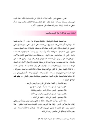 ‫ع اﻟﺧﻳر ، أﻟﱠﻔت ﻛﺗﺎﺑﺎً ، ﻫﻝ ﺗذﻛر ﻓﻲ اﻟﻛﺗﺎب ﺷﻳﺋﺎً ﺑﺎطﻼً ، ﻓﺈذا ﻛﺗﺑت‬‫ﻳﻌﻧﻲ : ﻣﻘطو‬
‫ﻓــﻲ ﺻــدر ﺻــﻔﺣﺎﺗﻪ ﺑﺳــم اﷲ ، ﻓﺈﻧــك ﺗــدﻗق : ﻫــﻝ ﻫــدﻓك ﻣــن ﻫــذا اﻟﺗــﺄﻟﻳف ﺧــﺎﻟص ﻟوﺟــﻪ اﷲ أم‬
                               ‫ﺗﺑﺗﻐﻲ ﺑﻪ اﻟﺳﻣﻌﺔ واﻟرﻓﻌﺔ ، ﺑﺳم اﷲ ﺗﺟﻌﻠك ﻋﻠﻰ ﺑﺻﻳ ة ﻣن اﻷﻣر .‬
                                         ‫ر‬


                                                         ‫اﻟﻌﻠﻣﺎء ﺣﺎروا ﻓﻲ اﻟﻔرق ﺑﻳن اﻟرﺣﻣن واﻟرﺣﻳم :‬


‫ﻫذﻩ اﻟﺑﺳـﻣﻠﺔ ﺗﺿـﻌك أﻣـﺎم ﺷـﻳﺋﻳن ، ﺗـذﻛرك ﺑـﻧﻌم اﷲ ﻋـز وﺟـﻝ ، وأن ﻫـذا ﻣـن ﻧﻌﻣـﺔ‬
‫ع ، ﻓﻲ اﻟطﻌﺎم ، ﻓﻲ اﻟﺷ اب ، ﻓـﻲ دﺧـوﻝ اﻟﻣﻧـزﻝ ، ﻓـﻲ‬
                           ‫ر‬                       ‫اﷲ ، وﺗذﻛرك ﺑﺄﻣر اﷲ ﻓﻲ ﻫذا اﻟﻣوﺿو‬
‫ٍ‬
‫ج إﻟﻰ اﻟﺳـوق ، وﻛـﺎن اﻟﻧﺑـﻲ اﻟﻛـرﻳم ﻳﻌـوذ ﺑـﺎﷲ ﻣـن ﺻـﻔﻘﺔ ﺧﺎﺳـ ة إذا دﺧـﻝ اﻟﺳـوق ، وﻳﻣـﻳن‬
                                  ‫ر‬                                                                     ‫اﻟﺧرو‬
                 ‫َِ‬
‫ﻓــﺎﺟ ة ، ﻳﻘـوﻝ ﻟــك اﻟﺑــﺎﺋﻊ : اﷲ وﻛﻳﻠــك ﺑﻌﺗُــك ﺑرﺳــﻣﺎﻟﻬﺎ ، وﻫــو ﻳﻛــذب ، ﻟﻘــد ﺑــﺎع دﻳﻧــﻪ ﻛﻠــﻪ ﺑﻛﻠﻣــﺔ‬
                                                          ‫أ‬                                             ‫ر‬
‫واﺣدة ، اﻟﻧﺑﻲ ﻛﺎن ﻳﻌوذ ﺑﺎﷲ ﻣن ﻳﻣﻳن ﻓﺎﺟ ة ، وﻣن ﺻﻔﻘﺔ ﺧﺎﺳ ة ، ﻓﺈذا ﺟﻣﻊ اﻹﻧﺳﺎن ﻣﺎﻻً ﻣـن‬
                           ‫ر‬                ‫ر‬
‫ﺣ ـ ام ﻓــﺈن اﷲ ﻋــز وﺟــﻝ ﻳرﻳــﻪ أن ﻫــذﻩ اﻟﺻــﻔﻘﺔ ﻓﻳﻬــﺎ رﺑــﺢ وﻓﻳــر ﻓﻳﺷــﺗرﻳﻬﺎ ، وﻳﻛــون إﻓﻼﺳــﻪ ﻋــن‬
                                                                                             ‫ر ّ‬
‫طرﻳﻘﻬﺎ ، ﻫذا اﻟذي ﺟﻣﻌﻪ ﻣن ﺣ ام أذﻫﺑﻪ اﷲ ﻓﻲ ﺻﻔﻘﺔ ﺧﺎﺳ ة ، ﻓﺈذا دﺧﻝ اﻹﻧﺳﺎن إﻟﻰ اﻟﺳـوق‬
                                  ‫ر‬                                 ‫ر‬
‫ﻓﻬﻧﺎك ﺑﺳﻣﻠﺔ ، إذا دﺧﻝ ﺑﻳﺗﻪ ﻓﻬﻧﺎك ﺑﺳﻣﻠﺔ ، إذا رﻛب ﻓﻲ ﻣرﻛﺑﺔ ﻓﻬﻧﺎك ﺑﺳﻣﻠﺔ ، إذا ﺷرب اﻟﻣـﺎء‬
‫، إذا ﺗﻧﺎوﻝ اﻟطﻌﺎم ، ﺣﺗﻰ إذا اﻟﺗﻘﻰ ﻣﻊ أﻫﻠﻪ ﻓﻬﻧﺎك ﺑﺳﻣﻠﺔ ، ﻟﺋﻼ ﺗﺄﺗﻳـك ذرﻳـﺔ ﺳـﻳﺋﺔ ، ﺑﺳـم اﷲ ،‬
‫ﻓﻬــذﻩ اﻟﺑــﺎء ﺗﻌﻧــﻲ اﻟﺗﺟــﺊ وأﻟــوذ ﺑﺳــم اﷲ ، آﻛــﻝ ﺑﺳــم اﷲ ، أﺗـ ج ﺑﺳــم اﷲ ، أدﺧــﻝ إﻟــﻰ ﺑﻳﺗــﻲ ﺑﺳــم‬
                                       ‫ـزو‬
‫ِ ِ ِ‬
‫اﷲ ، داﺋﻣ ـﺎً ﻫــذﻩ اﻟﺑﺳــﻣﻠﺔ ﺗــذﻛرك ﺑﺄﺳــﻣﺎء اﷲ اﻟﺣﺳــﻧﻰ ، وﺗــذﻛرك ﺑــﺄواﻣ ﻩ اﻟﻣﺛﻠــﻰ ، ﴿ ﺑﺳــم اﻟﻠﱠــﻪ‬
                            ‫ر‬
           ‫ْ‬
                                                                                          ‫ﱠْ ِ ﱠِ ِ‬
                                                                                   ‫اﻟرﺣﻣن اﻟرﺣﻳم ﴾ .‬  ‫َ‬
                     ‫وﺑﻌد ﻓﺎﻟﺣﻘﻳﻘﺔ إن اﻟﻌﻠﻣﺎء ﺣﺎروا ﻓﻲ اﻟﻔرق ﺑﻳن اﻟ ﺣﻣن واﻟرﺣﻳم .‬
                                  ‫ر‬
                           ‫ﻗﺎﻝ ﺑﻌﺿﻬم : اﻟرﺣﻣن ﺑﺧﻠﻘﻪ ﺟﻣﻳﻌﺎً ، واﻟرﺣﻳم ﺑﺎﻟﻣؤﻣﻧﻳن .‬
                             ‫وﻗﺎﻝ ﺑﻌﺿﻬم : اﻟرﺣﻣن ﺑﺟﻼﺋﻝ اﻟﻧﻌم ، واﻟرﺣﻳم ﺑدﻗﺎﺋﻘﻬﺎ .‬
                             ‫وﻗﺎﻝ ﺑﻌﺿﻬم : اﻟرﺣﻣن ﻓﻲ اﻷوﻟﻰ ، واﻟرﺣﻳم ﻓﻲ اﻵﺧ ة .‬
                               ‫ر‬
                                ‫وﻗﺎﻝ ﺑﻌﺿﻬم : اﻟرﺣﻣن ﻓﻲ ذاﺗﻪ ، واﻟرﺣﻳم ﻓﻲ أﻓﻌﺎﻟﻪ .‬
‫وﻫذا اﻷﺧﻳر ﻣن أوﺟﻪ اﻟﺗﻔﺳﻳ ات ، ﻷﻧـك ﻗـد ﺗﻠﺗﻘـﻲ ﺑطﺑﻳـب ﻳ ى ﻣرﻳﺿـﺎً ﻓﻳﺳ ع إﻟـﻰ‬
     ‫ـر‬             ‫ـر‬                           ‫ر‬
‫إﻧﻘــﺎذﻩ أﻣــﺎم ﻣــﻸ ﻣــن اﻟﻧــﺎس ، ﻓﺈﻧﻘــﺎذ ﻫــذا اﻟﻣ ـرﻳض ﻳﻛﺳــب اﻟطﺑﻳــب ﺳــﻣﻌﺔً طﻳﺑــﺔ ، ﻓﻧﻘــوﻝ : ﻫــذا‬
                                  ‫َ‬                             ‫ُ‬
‫اﻟطﺑﻳب ﺣﻳم ، ﻟﻛن اﻟطﺑﻳب ﻻ ﻳﻧطوي ﻋﻠﻰ رﺣﻣﺔ ﻓﻲ ﻗﻠﺑﻪ ، ﺑﻝ ﻓﻌﻝ ﻫذا اﺑﺗﻐﺎء اﻟﺳﻣﻌﺔ ، ﻓﻬـو‬
                               ‫ََ‬                                                             ‫ر‬
                                                 ‫رﺣﻳم ، ﻟﻛﻧﻪ ﻟم ﻳﻧطﻠق ﻓﻲ ﻋﻣﻠﻪ ﻣن رﺣﻣﺔ ﻓﻲ ﻗﻠﺑﻪ .‬


                                             ‫ة اﻟﻔﺎﺗﺣﺔ )١( ـ اﻟدرس ١ ـ اﻵﻳﺎت : ]١ ـ ٢[(‬
                                                                                      ‫) اﻟﺟﻣﻌﺔ ـ درس ﺗﻔﺳﻳر ـ ﺳور‬
 