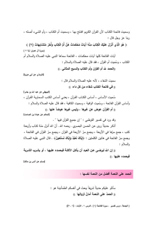 ‫وﺳــﻣﻳت ﻓﺎﺗﺣــﺔ اﻟﻛﺗــﺎب ﻷن اﻟﻘـ آن اﻟﻛـرﻳم اﻓﺗــﺗﺢ ﺑﻬــﺎ ، وﺳــﻣﻳت أم اﻟﻛﺗــﺎب ، وأم اﻟﺷــﻲء أﺻــﻠﻪ ،‬
                                                                    ‫ر‬
                                                                                      ‫رﺑﻧﺎ ﻋز وﺟﻝ ﻗﺎﻝ :‬

        ‫َُ ِ َْ َ َ ْ َ ْ ِ َ ِ ْ ُ آَ ٌ ُ ْ َ َ ٌ ُ ﱠ ﱡ ْ ِ ِ َ َ ُ ُ َ ِ َ ٌ‬
  ‫﴿ ﻫو اﻟﱠذي أَﻧزﻝ ﻋﻠَﻳك اﻟﻛﺗَﺎب ﻣﻧﻪ َﻳﺎت ﻣﺣﻛﻣﺎت ﻫن أُم اﻟﻛﺗَﺎب وأُﺧر ﻣﺗَﺷﺎﺑﻬﺎت )٧( ﴾‬
‫) ة آﻝ ﻋﻣ ان آﻳﺔ ٧ (‬
         ‫ر‬       ‫ﺳور‬

‫آﻳﺎت اﻟﻔﺎﺗﺣﺔ ﻛﻠﻬﺎ آﻳـﺎت ﻣﺣﻛﻣـﺎت ، اﻟﻔﺎﺗﺣـﺔ ﺳـﻣﺎﻫﺎ اﻟﻧﺑـﻲ ﻋﻠﻳـﻪ اﻟﺻـﻼة واﻟﺳـﻼم أم‬
                                        ‫اﻟﻛﺗﺎب ، وﺳﻣﻳت أم اﻟﻘ آن ، ﻓﻘد ﻗﺎﻝ ﻋﻠﻳﻪ اﻟﺻﻼة واﻟﺳﻼم :‬
                                                                        ‫ر‬           ‫ُ‬
                                    ‫))اﻟﺣﻣد ﷲ أم اﻟﻘ ان أم اﻟﻛﺗﺎب اﻟﺳﺑﻊ اﻟﻣﺛﺎﻧﻲ .((‬
                                                    ‫و‬         ‫ر و‬
‫ة[‬
 ‫]اﻟﺗرﻣذي ﻋن أﺑﻲ ﻫرﻳر‬

                                       ‫ﺳﻣﻳت اﻟﺷﻔﺎء ، ﻷﻧﻪ ﻋﻠﻳﻪ اﻟﺻﻼة واﻟﺳﻼم ﻗﺎﻝ :‬
                                             ‫.((‬   ‫ﻓﻲ ﻓﺎﺗﺣﺔ اﻟﻛﺗﺎب ﺷﻔﺎء ﻣن ﻛﻝ داء‬              ‫))‬
‫]اﻟﺑﻳﻬﻘﻲ ﻋن ﻋﺑد اﷲ ﺑن ﺟﺎﺑر[‬

‫ﺳــﻣﻳت اﻷﺳــﺎس ، أﺳــﺎس اﻟﻛﺗــﺎب اﻟﻘ ـ آن ، ﻳﻌﻧــﻲ أﺳــﺎس اﻟﻛﺗــب اﻟﺳــﻣﺎوﻳﺔ اﻟﻘ ـ آن ،‬
   ‫ر‬                                           ‫ر‬                                      ‫ُ‬
    ‫وأﺳﺎس اﻟﻘ آن اﻟﻔﺎﺗﺣﺔ ، وﺳﻣﻳت اﻟواﻓﻳﺔ ، وﺳﻣﻳت اﻟﻛﺎﻓﻳﺔ ، ﻓﻘد ﻗﺎﻝ ﻋﻠﻳﻪ اﻟﺻﻼة واﻟﺳﻼم :‬
                                                                         ‫ُ‬              ‫ر‬
                        ‫.((‬   ‫أم اﻟﻘ آن ﻋوض ﻋن ﻫﺎ ، وﻟﻳس ﻫﺎ ﻋوﺿﺎً ﻋﻧﻬﺎ‬
                                           ‫ﻏﻳر‬      ‫ﻏﻳر‬       ‫ر‬                                ‫))‬
‫]اﻟﺣﺎﻛم ﻋن ﻋﺑﺎدة ﺑن اﻟﺻﺎﻣت[‬

                                ‫وﻗد ورد ﻓﻲ ﺗﻔﺳﻳر اﻟﻘرطﺑﻲ : " إن ﺟﻣﻳﻊ اﻟﻘ آن ﻓﻳﻬﺎ " .‬
                                          ‫ر‬
‫أذﻛـر ﺣـدﻳﺛﺎً روى ﻋـن اﻟﺣﺳـن اﻟﺑﺻ ي ـ رﺣﻣـﻪ اﷲ ـ أن اﷲ أﻧـزﻝ ﻣﺋـﺔ ﻛﺗـﺎب وأرﺑﻌـﺔ‬
                            ‫ّ‬                     ‫ـر‬
‫ﻛﺗب ، ﺟﻣﻊ ّﻫﺎ ﻓﻲ اﻷرﺑﻌﺔ ، وﺟﻣﻊ ﺳر اﻷرﺑﻌﺔ ﻓﻲ اﻟﻘ آن ، وﺟﻣﻊ ﺳر اﻟﻘ آن ﻓـﻲ اﻟﻔﺎﺗﺣـﺔ ،‬
                 ‫ّ ر‬                ‫ر‬                      ‫ّ‬               ‫ﺳر‬
                              ‫ﱠ َ َ ْ ُ ُ َ ِٕ ﱠ َ َ ْ ِ ُ‬
‫وﺟﻣﻊ ﺳر اﻟﻔﺎﺗﺣﺔ ﻓﻲ ﻫﺎﺗﻳن اﻟﻛﻠﻣﺗﻳن : ﴿إِﻳﺎك ﻧﻌﺑد واﻳﺎك ﻧﺳﺗَﻌﻳن﴾ . ﻗـﺎﻝ اﻟﻧﺑـﻲ ﻋﻠﻳـﻪ اﻟﺻـﻼة‬
                                                                                   ‫ّ‬
                                                                                  ‫واﻟﺳﻼم :‬
‫إن اﷲ ﻟﻳرﺿــﻰ ﻋــن اﻟﻌﺑــد أن ﻳﺄﻛــﻝ اﻷﻛﻠــﺔ ﻓﻳﺣﻣــدﻩ ﻋﻠﻳﻬــﺎ ، أو ﻳﺷــرب اﻟﺷــرﺑﺔ‬             ‫))‬

                                                                                         ‫.((‬   ‫ﻓﻳﺣﻣدﻩ ﻋﻠﻳﻬﺎ‬
‫]ﻣﺳﻠم ﻋن أﻧس ﺑن ﻣﺎﻟك[‬



                                                           ‫اﻟﺣﻣد ﻋﻠﻰ اﻟﻧﻌﻣﺔ أﻓﺿﻝ ﻣن اﻟﻧﻌﻣﺔ ﻧﻔﺳﻬﺎ :‬


                              ‫ﺳﺄﺗﻠو ﻋﻠﻳﻛم ﺣدﻳﺛﺎً ﺷرﻳﻔﺎً ﻳﺑﻌث ﻓﻲ أﻧﻔﺳﻛم اﻟطﻣﺄﻧﻳﻧﺔ ﻫو :‬
                                                   ‫.((‬   ‫اﻟﺣﻣد ﻋﻠﻰ اﻟﻧﻌﻣﺔ أﻣﺎن ﻟزواﻟﻬﺎ‬
                                                                 ‫ٌ‬               ‫ُ‬             ‫))‬



                                           ‫ة اﻟﻔﺎﺗﺣﺔ )١( ـ اﻟدرس ١ ـ اﻵﻳﺎت : ]١ ـ ٢[(‬
                                                                                    ‫) اﻟﺟﻣﻌﺔ ـ درس ﺗﻔﺳﻳر ـ ﺳور‬
 