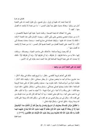 ‫]اﻟدﻳﻠﻣﻲ ﻋن ﻋﻣر[‬

‫أﻳﺔ ﻧﻌﻣﺔ ﺗﺣﻣد اﷲ ﻋﻠﻳﻬﺎ ﻟن ﺗزوﻝ ، وﻟن ﺗﺿﻳﻊ ، وأن ﺗﻘـوﻝ اﻟﺣﻣـد ﷲ ﻋﻠـﻰ اﻟﻧﻌﻣـﺔ‬
‫أﻣﺎن ﻣن زواﻟﻬﺎ ، وﻫﻧـﺎك ﺣـدﻳث دﻗﻳـق ﺟـداً ﻳﻘـوﻝ اﻟﺣﺳـن : " ﻣـﺎ ﻣـن ﻧﻌﻣـﺔ إﻻ واﻟﺣﻣـد ﷲ أﻓﺿـﻝ‬
                                                                                             ‫ﻣﻧﻬﺎ ." ﻛﻳف ؟‬
‫ﻳﻌﻧــﻲ إذا أﻋطــﺎك اﷲ ﻧﻌﻣــﺔ اﻟﺻــﺣﺔ ، وﻛﻧــت ﺷــدﻳداً ﻋﺗﻳــداً ﻗوﻳـﺎً ﻧﺷــﻳطﺎً ﻛﺎﻟﺣﺻــﺎن ،‬
‫ﻻ ﺑد ﻣن ﺳﻧوات ﺗﻣﺿﻲ وﺗﻣﺿﻲ ﺣﺗﻰ ﻳﺄﺗﻲ اﻷﺟﻝ ، وﻳﻣوت اﻹﻧﺳﺎن ﻓـﺄﻳن ﻫـذﻩ اﻟﻧﻌﻣـﺔ ؟ زﻟـت‬
   ‫ا‬
‫، ﻟﻛﻧــك إذا ﺣﻣــدت اﷲ ﻋﻠﻳﻬــﺎ ، وارﺗﻘــت ﻧﻔﺳــك ﻓــﻲ ﻣـ ج اﻟﺣﻣــد ، وﺳــﻣت ﺳــﻌدت ﺑﺣﻣــدك إﻟــﻰ‬
                     ‫ََ ْ‬              ‫ـدار‬
‫اﻷﺑد ، إذاً اﻟﺣﻣـد ﻋﻠـﻰ اﻟﻧﻌﻣـﺔ أﻓﺿـﻝ ﻣـن اﻟﻧﻌﻣـﺔ ﻧﻔﺳـﻬﺎ ﻗـﺎﻝ اﻟﺣﺳـن : "ﻣـﺎ ﻣـن ﻧﻌﻣـﺔ إﻻ واﻟﺣﻣـد‬
                                                                                         ‫ﷲ أﻓﺿﻝ ﻣﻧﻬﺎ " .‬
‫ﻟو أﻧك وﻫﺑت زوﺟﺔً ﺻﺎﻟﺣﺔ ، ﻓﺄﻋﺎﻧﺗك ﻋﻠـﻰ ﻣﺗﺎﻋـب اﻟﺣﻳـﺎة ، وﺣﺻـﻧﺗك ، وﺳـﻛﻧت‬
‫إﻟﻳﻬﺎ ، ﻓﻼ ﺑد ﻣن ﺳﺎﻋﺔ ﺗﻔﺎرﻗﻬﺎ ، أو ﺗﻔﺎرﻗك ، إﻣﺎ أن ﺗﻔﺎرﻗﻬـﺎ ﻻً ، واﻣـﺎ أن ﺗﻔﺎرﻗـك ﻻً ، ﻟﻛﻧـك‬
          ‫أو‬              ‫ٕ‬     ‫أو‬
        ‫إذا ﺣﻣدت اﷲ ﻋﻠﻰ ﻧﻌﻣﺔ اﻟزوﺟﺔ اﻟﺻﺎﻟﺣﺔ ﻓﺈن ﻫذا اﻟﺣﻣد ﺗﺳﻌد ﺑﺛواﺑﻪ إﻟﻰ أﺑد اﻵﺑدﻳن .‬
                                               ‫ّ‬


                                                                ‫اﻟﺣﻣد ﷲ ﻋﻠﻰ اﻟﻧﻌﻣﺔ أﻣﺎن ﻣن زواﻟﻬﺎ :‬


‫ﻟذﻟك ﻟﻘﻲ أﺣدﻫم ﺷرﻳﺣﺎً اﻟﻘﺎﺿـﻲ ، ﻓﻘـﺎﻝ : ﻳـﺎ ﺷـرﻳﺢ ﻛﻳـف ﺣﺎﻟـك ﻓـﻲ ﺑﻳﺗـك ؟ ﻗـﺎﻝ :‬
                                                                        ‫ُ‬
‫ﻣﻧــذ ﻋﺷ ـرﻳن ﺳــﻧﺔ ﻟــم أﺟــد ﻣــﺎ ﻳــﻧﻐص ﺣﻳــﺎﺗﻲ ، أو ﻳﻌﻛــر ﺻــﻔﺎﺋﻲ ، ﻗــﺎﻝ : وﻛﻳــف ذﻟــك ؟ ﻗــﺎﻝ :‬
‫ﺧطﺑت اﻣ أة ﻣن أﺳـ ةً ﺻـﺎﻟﺣﺔ ، ﻓﻠﻣـﺎ ﺧﻠـوت ﺑﻬـﺎ ، ﺻـﻠﻳت رﻛﻌﺗـﻳن ﺷـﻛر ﷲ ﻋﻠـﻰ ﻧﻌﻣـﺔ اﻟزوﺟـﺔ‬
                     ‫اً‬                                              ‫ر‬         ‫ر‬
‫ي ، ﻓﻠﻣﺎ دﻧوت‬‫اﻟﺻﺎﻟﺣﺔ ، ﻓﻠﻣﺎ ﺳﻠﻣت وﺟدﺗﻬﺎ ﺗﺻﻠﻲ ﺑﺻﻼﺗﻲ ، وﺗﺳﻠم ﺑﺳﻼﻣﻲ ، وﺗﺷﻛر ﺑﺷﻛر‬
‫ﻣﻧﻬﺎ ﻗﺎﻟت : ﻋﻠﻰ رﺳﻠك ﻳﺎ أﺑﺎ أﻣﻳﺔ ، إﻧﻲ اﻣ أة ﻏرﻳﺑﺔ ، ﻻ أﻋرف ﻣﺎ ﺗﺣب ، ﻻ ﻣـﺎ ﺗﻛـ ﻩ ، ﻓﻘـﻝ‬
       ‫ر‬          ‫و‬                         ‫ر‬
‫ﻟﻲ ﻣﺎ ﺗﺣب ﺣﺗﻰ آﺗﻳﻪ ، وﻣﺎ ﺗﻛ ﻩ ﺣﺗـﻰ أﺟﺗﻧﺑـﻪ ، وﻳـﺎ أﺑـﺎ أﻣﻳـﺔ ﻟﻘـد ﻛـﺎن ﻟـك ﻣـن ﻧﺳـﺎء ﻗوﻣـك ﻣـن‬
                                                                 ‫ر‬
‫ﻫﻲ ﻛفء ﻟك ، وﻛﺎن ﻟﻲ ﻣن رﺟﺎﻝ ﻗوﻣﻲ ﻣن ﻫو ﻛفء ﻟﻲ ، وﻟﻛن ﻛﻧت ﻟك زوﺟﺔ ﻋﻠﻰ ﻛﺗـﺎب‬
                                                                                      ‫ِ‬
                                                   ‫اﷲ وﺳﻧﺔ رﺳوﻟﻪ ، ﻓﺎﺗق اﷲ ﻓﻲ ، واﻣﺗﺛﻝ ﻗوﻟﻪ ﺗﻌﺎﻟﻰ :‬
                                                                             ‫ّ‬
 ‫طَ ُ َ ﱠ ِ ِ ْ َ ٌ ِ َ ْ ُ ٍ ْ ْ ِ ٌ ِ ْ َ ٍ ََ َ ِ ﱡ ُ ْ ْ ُ ُ ِ ﱠ آ ْ ُ ُ ﱠ‬
‫﴿ اﻟ ﱠﻼ ق ﻣرﺗَﺎن ﻓَﺈﻣﺳﺎك ﺑﻣﻌروف أَو ﺗَﺳرﻳﺢ ﺑِﺈﺣﺳﺎن وﻻ ﻳﺣﻝ ﻟَﻛم أَن ﺗَﺄْﺧـذوا ﻣﻣــﺎ َﺗَﻳﺗُﻣــوﻫن‬
     ‫ِ‬                         ‫ُ َ ِ‬             ‫ِ‬            ‫ِ‬      ‫ُ َ ِ‬          ‫ِ‬
‫ﺷﻳﺋﺎً إِﻻ أَن ﻳﺧﺎﻓَﺎ أَﻻ ﻳﻘﻳﻣﺎ ﺣدود اﻟﻠﱠﻪ ﻓَﺈن ﺧﻔــﺗُم أَﻻ ﻳﻘﻳﻣــﺎ ﺣــدود اﻟﻠﱠــﻪ ﻓَــﻼ ﺟﻧــﺎح ﻋﻠَﻳﻬﻣـﺎ ﻓﻳﻣــﺎ‬
   ‫َ َُ َ َ ْ ِ َ َ‬                       ‫ِْ ْ ْ ﱠ ُ َ ُ‬                       ‫َْ ﱠ ْ َ َ ﱠ ُ َ ُ‬
                   ‫ِ َ ُُ ظ ِ ُ َ‬            ‫ْ ﱠ ُ َ ِ‬                             ‫َ ْ ِ ِ ِْ َ ُ ُ ِ‬
     ‫اﻓْﺗَدت ﺑﻪ ﺗﻠك ﺣدود اﻟﻠﱠﻪ ﻓَﻼ ﺗَﻌﺗَدوﻫﺎ وﻣن ﻳﺗَﻌد ﺣدود اﻟﻠﱠﻪ ﻓَﺄُوﻟَﺋك ﻫم اﻟ ﱠﺎﻟﻣون )٩٢٢( ﴾‬
                                                       ‫َ ْ ُ َ ََ َ َ ُ‬                      ‫ُ‬
‫ة(‬
 ‫) ة اﻟﺑﻘر‬
       ‫ﺳور‬




                                            ‫ة اﻟﻔﺎﺗﺣﺔ )١( ـ اﻟدرس ١ ـ اﻵﻳﺎت : ]١ ـ ٢[(‬
                                                                                     ‫) اﻟﺟﻣﻌﺔ ـ درس ﺗﻔﺳﻳر ـ ﺳور‬
 