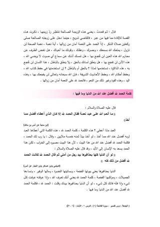 ‫ﻗ ــﺎﻝ : ﺛ ــم ﻗﻌ ــدت ، ﻳﻌﻧ ــﻲ ﻫ ــذﻩ اﻟزوﺟ ــﺔ اﻟﺻ ــﺎﻟﺣﺔ ﺗﻧﺗظ ــر رد زوﺟﻬ ــﺎ ، ذﻛ ــرت ﻫ ــذﻩ‬
                          ‫ّ‬                                                  ‫ْ‬
                                                                            ‫ِ‬
‫اﻟﻘﺻﺔ ﻟﻺﻓﺎدة ﻣﻣﺎ ﻓﻳﻬﺎ ﻣـن ﻋﺑـر ، ﻓﺎﻟﻘﺎﺿـﻲ ﺷـرﻳﺢ ، ﺣﻳﻧﻣـﺎ دﺧـﻝ ﻋﻠـﻰ زوﺟﺗـﻪ اﻟﺻـﺎﻟﺣﺔ ﺻـﻠﻰ‬
‫رﻛﻌﺗﻳن ﺻﻼة اﻟﺷﻛر ، إذاً اﻟﺣﻣـد ﻋﻠـﻰ اﻟﻧﻌﻣـﺔ آﻣـﺎن ﻣـن زواﻟﻬـﺎ ، أﻳـﺔ ﻧﻌﻣـﺔ ، ﻧﻌﻣـﺔ اﻟﺻـﺣﺔ ﻟـن‬
‫ﺗــزوﻝ ، ﻳﻣﺗﻌــك اﷲ ﺑﺳــﻣﻌك ، وﺑﺻــرك ، وﻋﻘﻠــك ، وﻗوﺗــك ﻣــﺎ أﺣﻳــﺎك ، ﻫــﻝ ﺗﻐــض اﻟطــرف ﻋــن‬
‫ﻣﺣــﺎرم اﷲ ﻫــذﻩ اﻟﻌــﻳن ﻟــن ﺗُﻔﺟــﻊ ﺑﻬــﺎ ، ﻫــﻝ ﺗﻣﺳــك أذﻧــك ﻋــن ﺳــﻣﺎع أي ﺻــوت ﻻ ﻳرﺿــﻲ اﷲ ،‬
‫ﻫذﻩ اﻷذن ﻟن ﺗﻔﺟﻊ ﺑﻬﺎ ، ﻫﻝ ﻳﻧطق ﻟﺳـﺎﻧك ﺑـﺎﻟﺣق ، ﻻ ﻳﻧطـق ﺑﺎﻟﺑﺎطـﻝ ، ﻫـذا اﻟﻠﺳـﺎن ﻟـن ﺗُﻔﺟـﻊ‬
                                          ‫و‬
‫ﺑﻪ ، ﻫذﻩ اﻟـذاﻛ ة ، ﺗﺳـﺗﺧدﻣﻬﺎ ﻟﻣـﺎذا ؟ ﺑـﺎﻟﺣق أم ﺑﺎﻟﺑﺎطـﻝ ؟ إن اﺳـﺗﺧدﻣﺗﻬﺎ ﻓـﻲ ﺣﻔـظ ﻛﺗـﺎب اﷲ ،‬
                                                                            ‫ر‬
‫وﺣﻔــظ أﺣﻛــﺎم اﷲ ، وﺣﻔــظ اﻷﺣﺎدﻳــث اﻟﺷـرﻳﻔﺔ ، ﻓــﺈن اﷲ ﺳــﺑﺣﺎﻧﻪ وﺗﻌــﺎﻟﻰ ﻟــن ﻳﻔﺟﻌــك ﺑﻬــﺎ ، وﻫــذﻩ‬
                 ‫اﻟﻳد ، وﻫذﻩ اﻟﻘوة وﻏﻳر ذﻟك ﻣن اﻟﻧﻌم ، ﻓﺎﻟﺣﻣد ﷲ ﻋﻠﻰ اﻟﻧﻌﻣﺔ أﻣﺎن ﻣن زواﻟﻬﺎ .‬


                                                  ‫ﻛﻠﻣﺔ اﻟﺣﻣد ﷲ أﻓﺿﻝ ﻋﻧد اﷲ ﻣن اﻟدﻧﻳﺎ وﻣﺎ ﻓﻳﻬﺎ :‬


                                                               ‫ﻗﺎﻝ ﻋﻠﻳﻪ اﻟﺻﻼة واﻟﺳﻼم :‬
‫)) ﻣــﺎ أﻧﻌــم اﷲ ﻋﻠــﻰ ﻋﺑــد ﻧﻌﻣــﺔ ﻓﻘــﺎﻝ اﻟﺣﻣــد ﷲ إﻻ ﻛــﺎن اﻟــذي أﻋطــﺎﻩ أﻓﺿــﻝ ﻣﻣــﺎ‬
                                                                                                         ‫أﺧذ((‬
‫]اﺑن ﻣﺎﺟﺔ ﻋن أﻧس ﺑن ﻣﺎﻟك[‬

‫اﻟﻌﺑد ﻣﺎذا أﻋطﻲ ؟ ﻫـذﻩ اﻟﻛﻠﻣـﺔ ، ﻛﻠﻣـﺔ اﻟﺣﻣـد ﷲ ، ﻫـذﻩ اﻟﻛﻠﻣـﺔ اﻟﺗـﻲ أﻋطﺎﻫـﺎ اﻟﻌﺑـد‬
‫ﻟرﺑــﻪ أﻓﺿــﻝ ﻋﻧــد اﷲ ﻣﻣــﺎ أﺧـذ ، ﻟــو أﺧــذ ﺑﻳﺗـﺎً ﺛﻣﻧــﻪ ﺧﻣﺳــﺔ ﻣﻼﻳــﻳن ، وﻗــﺎﻝ : ﻳــﺎ رب ﻟــك اﻟﺣﻣــد ،‬
‫ﻓﻛﻠﻣﺔ اﻟﺣﻣد ﷲ أﻓﺿﻝ ﻋﻧد اﷲ ﻣن ﻫذا اﻟﺑﻳت ، ﻷن ﻫذا اﻟﺑﻳـت ﻣﺻـﻳ ﻩ إﻟـﻰ اﻟﺧـ اب ، ﻟﻛـن ﻫـذا‬
             ‫ر‬           ‫ر‬
                                ‫اﻟﺣﻣد ﻳﺳﻌد ﺑﻪ اﻹﻧﺳﺎن إﻟﻰ اﻷﺑد ، وﻗد ﻗﺎﻝ ﻋﻠﻳﻪ اﻟﺻﻼة واﻟﺳﻼم :‬
‫ﻫﺎ ﺑﻳد رﺟﻝ ﻣن أﻣﺗﻲ ﺛــم ﻗــﺎﻝ اﻟﺣﻣــد ﷲ ﻟﻛﺎﻧــت اﻟﺣﻣــد‬‫ﻟو أن اﻟدﻧﻳﺎ ﻛﻠﻬﺎ ﺑﺣذاﻓﻳر‬              ‫))‬

                                                                                ‫.((‬   ‫ﷲ أﻓﺿﻝ ﻣن ذﻟك ﻛﻠﻪ‬
‫]اﻟدﻳﻠﻣﻲ واﺑن ﻋﺳﺎﻛر واﺑن اﻟﻧﺟﺎر ﻋن أﻧس[‬

‫ﻫﺎ ﻳﻌﻧﻲ ﺑﻳوﺗﻬﺎ اﻟﻔﺧﻣﺔ ، وﺑﺳﺎﺗﻳﻧﻬﺎ اﻟﻧﺿ ة ، وﻣﺎﻟﻬﺎ اﻟـوﻓﻳر ، وﻧﺳـﺎءﻫﺎ‬
                            ‫ر‬                                      ‫اﻟدﻧﻳﺎ ﺑﺣذاﻓﻳر‬
‫اﻟﺟﻣــﻳﻼت ، وﻣ اﻛﺑﻬــﺎ اﻟﻔﺧﻣــﺔ ، ﻛﻠﻣــﺔ اﻟﺣﻣــد ﷲ ﻳﻌﻧــﻲ أﻧــك ﺗﻌــرف اﷲ ، واذا ﻋرﻓﺗــﻪ ﻋرﻓــت ﻛــﻝ‬
                       ‫ٕ‬                                                            ‫ر‬
‫ﺷﻲء واذا ﻓﺗّـﻪ ﻓﺎﺗـك ﻛـﻝ ﺷـﻲء ، ﻟـو أن اﻟـدﻧﻳﺎ ﺑﺣ ﻫﺎ ﺑﻳـدك وﻗﻠـت : اﻟﺣﻣـد ﷲ ، ﻓﻛﻠﻣـﺔ اﻟﺣﻣـد‬
                                           ‫ـذاﻓﻳر‬                                           ‫ٕ‬
                                                                 ‫ﷲ أﻓﺿﻝ ﻋﻧد اﷲ ﻣن اﻟدﻧﻳﺎ وﻣﺎ ﻓﻳﻬﺎ .‬



                                            ‫ة اﻟﻔﺎﺗﺣﺔ )١( ـ اﻟدرس ١ ـ اﻵﻳﺎت : ]١ ـ ٢[(‬
                                                                                     ‫) اﻟﺟﻣﻌﺔ ـ درس ﺗﻔﺳﻳر ـ ﺳور‬
 