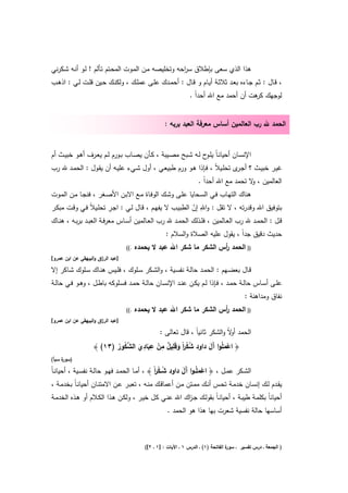 ‫ﻫذا اﻟذي ﺳﻌﻰ ﺑﺈطﻼق ﺳ اﺣﻪ وﺗﺧﻠﻳﺻﻪ ﻣـن اﻟﻣـوت اﻟﻣﺣـﺗم ﺗـﺄﻟم ! ﻟـو أﻧـﻪ ﺷـﻛرﻧﻲ‬
                                                     ‫ر‬
‫، ﻗــﺎﻝ : ﺛــم ﺟــﺎءﻩ ﺑﻌــد ﺛﻼﺛــﺔ أﻳــﺎم و ﻗــﺎﻝ : أﺣﻣــدك ﻋﻠــﻰ ﻋﻣﻠــك ، وﻟﻛﻧــك ﺣــﻳن ﻗﻠــت ﻟــﻲ : اذﻫــب‬
                                                                  ‫ﻟوﺟﻬك ﻫت أن أﺣﻣد ﻣﻊ اﷲ أﺣداً .‬
                                                                                         ‫ﻛر‬


                                                      ‫اﻟﺣﻣد ﷲ رب اﻟﻌﺎﻟﻣﻳن أﺳﺎس ﻣﻌرﻓﺔ اﻟﻌﺑد ﺑرﺑﻪ :‬


‫اﻹﻧﺳــﺎن أﺣﻳﺎﻧـﺎً ﻳﻠـ ح ﻟــﻪ ﺷــﺑﺢ ﻣﺻــﻳﺑﺔ ، ﻛــﺄن ﻳﺻــﺎب ﺑــورم ﻟــم ﻳﻌــرف أﻫــو ﺧﺑﻳــث أم‬
                                                                      ‫ـو‬
‫ﻏﻳـر ﺧﺑﻳــث ؟ أﺟ ى ﺗﺣﻠــﻳﻼً ، ﻓـﺈذا ﻫــو ورم طﺑﻳﻌـﻲ ، أوﻝ ﺷــﻲء ﻋﻠﻳـﻪ أن ﻳﻘــوﻝ : اﻟﺣﻣــد ﷲ رب‬
                                                                             ‫ـر‬
                                                                       ‫اﻟﻌﺎﻟﻣﻳن ، ﻻ ﺗﺣﻣد ﻣﻊ اﷲ أﺣداً .‬
                                                                                           ‫و‬
‫ﻫﻧﺎك اﻟﺗﻬـﺎب ﻓـﻲ اﻟﺳـﺣﺎﻳﺎ ﻋﻠـﻰ وﺷـك اﻟوﻓـﺎة ﻣـﻊ اﻻﺑـن اﻷﺻـﻐر ، ﻓﻧﺟـﺎ ﻣـن اﻟﻣـوت‬
                              ‫ِ‬                                    ‫ِ‬
‫ﺑﺗوﻓﻳق اﷲ وﻗدرﺗﻪ ، ﻻ ﺗﻘﻝ : واﷲ إن اﻟطﺑﻳـب ﻻ ﻳﻔﻬـم ، ﻗـﺎﻝ ﻟـﻲ : اﺟـر ﺗﺣﻠـﻳﻼً ﻓـﻲ وﻗـت ﻣﺑﻛـر‬
                                                               ‫ّ‬
‫ﻗــﻝ : اﻟﺣﻣــد ﷲ رب اﻟﻌــﺎﻟﻣﻳن ، ﻓﻠــذﻟك اﻟﺣﻣــد ﷲ رب اﻟﻌــﺎﻟﻣﻳن أﺳــﺎس ﻣﻌرﻓــﺔ اﻟﻌﺑــد ﺑرﺑــﻪ ، ﻫﻧــﺎك‬
                                                       ‫ﺣدﻳث دﻗﻳق ﺟداً ، ﻳﻘوﻝ ﻋﻠﻳﻪ اﻟﺻﻼة واﻟﺳﻼم :‬
                                    ‫.((‬   ‫)) اﻟﺣﻣد أس اﻟﺷﻛر ﻣﺎ ﺷﻛر اﷲ ﻋﺑد ﻻ ﻳﺣﻣدﻩ‬
                                                                       ‫ر‬
‫]ﻋﺑد اﻟر اق واﻟﺑﻳﻬﻘﻲ ﻋن اﺑن ﻋﻣرو[‬
                       ‫ز‬

‫ﻗــﺎﻝ ﺑﻌﺿــﻬم : اﻟﺣﻣــد ﺣﺎﻟــﺔ ﻧﻔﺳــﻳﺔ ، واﻟﺷــﻛر ﺳــﻠوك ، ﻓﻠــﻳس ﻫﻧــﺎك ﺳــﻠوك ﺷــﺎﻛر إﻻ‬
‫ﻋﻠــﻰ أﺳــﺎس ﺣﺎﻟــﺔ ﺣﻣــد ، ﻓــﺈذا ﻟــم ﻳﻛــن ﻋﻧــد اﻹﻧﺳــﺎن ﺣﺎﻟــﺔ ﺣﻣــد ﻓﺳــﻠوﻛﻪ ﺑﺎطــﻝ ، وﻫــو ﻓــﻲ ﺣﺎﻟــﺔ‬
                                                                                             ‫ﻧﻔﺎق وﻣداﻫﻧﺔ :‬
                                    ‫.((‬   ‫)) اﻟﺣﻣد أس اﻟﺷﻛر ﻣﺎ ﺷﻛر اﷲ ﻋﺑد ﻻ ﻳﺣﻣدﻩ‬
                                                                       ‫ر‬
‫]ﻋﺑد اﻟر اق واﻟﺑﻳﻬﻘﻲ ﻋن اﺑن ﻋﻣرو[‬
                       ‫ز‬

                                         ‫اﻟﺣﻣد ﻻً واﻟﺷﻛر ﺛﺎﻧﻳﺎً ، ﻗﺎﻝ ﺗﻌﺎﻟﻰ :‬
                                                                       ‫أو‬
                                   ‫ِ ِ ِ ِ‬
                           ‫ُْ ا َ َ ٌ ْ َ َ ﱠُ ُ‬
                    ‫﴿ اﻋﻣﻠُوا َﻝ داود ﺷﻛرً وﻗﻠﻳﻝ ﻣن ﻋﺑﺎدي اﻟﺷﻛور )٣١( ﴾‬
                                                              ‫ْ َ آَ‬
‫) ة ﺳﺑﺄ(‬
     ‫ﺳور‬

‫اﻟﺷــﻛر ﻋﻣــﻝ ، ﴿ اﻋﻣﻠُـوا َﻝ داود ﺷ ـﻛرً ﴾ ، أﻣــﺎ اﻟﺣﻣــد ﻓﻬــو ﺣﺎﻟــﺔ ﻧﻔﺳــﻳﺔ ، أﺣﻳﺎﻧـﺎً‬
                                                   ‫ُْا‬         ‫ْ َ آَ‬
 ‫ﻳﻘــدم ﻟــك إﻧﺳــﺎن ﺧدﻣــﺔ ﺗﺣــس أﻧــك ﻣﻣــﺗن ﻣــن أﻋﻣﺎﻗــك ﻣﻧــﻪ ، ﺗﻌﺑــر ﻋــن اﻻﻣﺗﻧــﺎن أﺣﻳﺎﻧـﺎً ﺑﺧدﻣــﺔ ،‬
‫أﺣﻳﺎﻧﺎً ﺑﻛﻠﻣـﺔ طﻳﺑـﺔ ، أﺣﻳﺎﻧـﺎً ﺑﻘوﻟـك ﺟـ اك اﷲ ﻋﻧـﻲ ﻛـﻝ ﺧﻳـر ، وﻟﻛـن ﻫـذا اﻟﻛـﻼم أو ﻫـذﻩ اﻟﺧدﻣـﺔ‬
                                                      ‫ز‬
                                                       ‫أﺳﺎﺳﻬﺎ ﺣﺎﻟﺔ ﻧﻔﺳﻳﺔ ﺷﻌرت ﺑﻬﺎ ﻫذا ﻫو اﻟﺣﻣد .‬



                                             ‫ة اﻟﻔﺎﺗﺣﺔ )١( ـ اﻟدرس ١ ـ اﻵﻳﺎت : ]١ ـ ٢[(‬
                                                                                      ‫) اﻟﺟﻣﻌﺔ ـ درس ﺗﻔﺳﻳر ـ ﺳور‬
 