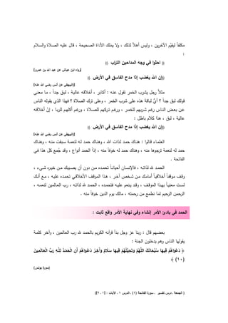 ‫ﻣﻛﻠﻔﺎً ﻟﻳﻘﻳم اﻵﺧرﻳن ، وﻟﻳس أﻫﻼً ﻟذﻟك ، ﻻ ﻳﻣﻠك اﻷداة اﻟﺻﺣﻳﺣﺔ ، ﻗﺎﻝ ﻋﻠﻳﻪ اﻟﺻـﻼة واﻟﺳـﻼم‬
                                              ‫و‬                           ‫ّ‬
                                                                                    ‫:‬
                                                    ‫.((‬   ‫اﺣﺛوا ﻓﻲ وﺟﻪ اﻟﻣداﺣﻳن اﻟﺗ اب‬
                                                           ‫ر‬                                   ‫))‬
‫]رواﻩ اﺑن ﻋﻳﺎش ﻋن ﻋﺑد اﷲ ﺑن ﻋﻣرو[‬

                                      ‫.((‬   ‫))إن اﷲ ﻳﻐﺿب إذا ﻣدح اﻟﻔﺎﺳق ﻓﻲ اﻷرض‬
‫])اﻟﺑﻳﻬﻘﻲ ﻋن أﻧس رﺿﻲ اﷲ ﻋﻧﻪ[‬

‫ﻣﺛﻼً رﺟﻝ ﻳﺷرب اﻟﺧﻣر ﺗﻘوﻝ ﻋﻧـﻪ : أﻛـﺎﺑر ، أﺧﻼﻗـﻪ ﻋﺎﻟﻳـﺔ ، ﻟﺑـق ﺟـداً ، ﻣـﺎ ﻣﻌﻧـﻰ‬
‫ﻗوﻟك ﻟﺑق ﺟداً ؟ أي ﻟﺑﺎﻗﺔ ﻫذﻩ ﻋﻠﻰ ﺷرب اﻟﺧﻣر ، وﻋﻠﻰ ﺗرك اﻟﺻﻼة ؟ ﻓﻬذا اﻟذي ﻳﻘوﻟﻪ اﻟﻧﺎس‬
                                                                 ‫ﱡ‬
‫ﻋــن ﺑﻌــض اﻟﻧــﺎس ﻏــم ﺷ ـرﺑﻬم ﻟﻠﺧﻣــر ، ﻏــم ﺗــرﻛﻬم ﻟﻠﺻــﻼة ، ﻏــم أﻛﻠﻬــم ﻟﻠرﺑــﺎ ، إن أﺧﻼﻗــﻪ‬
        ‫ّ‬                        ‫ور‬                     ‫ور‬                     ‫ر‬
                                                                 ‫ﻋﺎﻟﻳﺔ ، ﻟﺑق ، ﻫذا ﻛﻼم ﺑﺎطﻝ :‬
                                      ‫.((‬   ‫))إن اﷲ ﻳﻐﺿب إذا ﻣدح اﻟﻔﺎﺳق ﻓﻲ اﻷرض‬
‫])اﻟﺑﻳﻬﻘﻲ ﻋن أﻧس رﺿﻲ اﷲ ﻋﻧﻪ[‬

‫اﻟﻌﻠﻣــﺎء ﻗــﺎﻟوا : ﻫﻧــﺎك ﺣﻣــد ﻟــذات اﷲ ، وﻫﻧــﺎك ﺣﻣــد ﻟــﻪ ﻟﻧﻌﻣــﺔ ﺳــﺑﻘت ﻣﻧــﻪ ، وﻫﻧــﺎك‬
‫ﺣﻣد ﻟﻪ ﻟﻧﻌﻣﺔ ﺗرﺟوﻫﺎ ﻣﻧﻪ ، وﻫﻧﺎك ﺣﻣد ﻟﻪ ﺧوﻓﺎً ﻣﻧﻪ ، إذاً اﻟﺣﻣد أﻧواع ، وﻗد ﺟﻣﻊ ﻛﻝ ﻫذا ﻓـﻲ‬
             ‫ُ‬
                                                                                ‫اﻟﻔﺎﺗﺣﺔ .‬
‫اﻟﺣﻣــد ﷲ ﻟذاﺗــﻪ ، ﻓﺎﻹﻧﺳــﺎن أﺣﻳﺎﻧ ـﺎً ﺗﺣﻣــدﻩ ﻣــن دون أن ﻳﺻــﻳﺑك ﻣــن ﺧﻳ ـ ﻩ ﺷــﻲء ،‬
        ‫ر‬
‫وﻗــف ﻣوﻗﻔـﺎً أﺧﻼﻗﻳـﺎً أﻣﺎﻣــك ﻣــن ﺷــﺧص آﺧــر ، ﻫــذا اﻟﻣوﻗــف اﻷﺧﻼﻗــﻲ ﺗﺣﻣــدﻩ ﻋﻠﻳــﻪ ، ﻣــﻊ أﻧــك‬
‫ﻟﺳــت ﻣﻌﻧﻳ ـﺎً ﺑﻬــذا اﻟﻣوﻗــف ، وﻗــد ﻳــﻧﻌم ﻋﻠﻳــﻪ ﻓﺗﺣﻣــدﻩ ، اﻟﺣﻣــد ﷲ ﻟذاﺗــﻪ ، رب اﻟﻌــﺎﻟﻣﻳن ﻟﻧﻌﻣــﻪ ،‬
                                 ‫اﻟرﺣﻣن اﻟرﺣﻳم ﻟﻣﺎ ﻧطﻣﻊ ﻣن رﺣﻣﺗﻪ ، ﻣﺎﻟك ﻳوم اﻟدﻳن ﺧوﻓﺎً ﻣﻧﻪ .‬


                                            ‫اﻟﺣﻣد ﻓﻲ ﺑﺎدئ اﻷﻣر إﻧﺷﺎء وﻓﻲ ﻧﻬﺎﻳﺔ اﻷﻣر واﻗﻊ ﺛﺎﺑت :‬


‫ﺑﻌﺿﻬم ﻗﺎﻝ : رﺑﻧﺎ ﻋز وﺟﻝ ﺑدأ ﻗ آﻧﻪ اﻟﻛرﻳم ﺑﺎﻟﺣﻣـد ﷲ رب اﻟﻌـﺎﻟﻣﻳن ، وآﺧـر ﻛﻠﻣـﺔ‬
                                              ‫ر‬
                                                                        ‫ﻳﻘوﻟﻬﺎ اﻟﻧﺎس وﻫم ﻳدﺧﻠون اﻟﺟﻧﺔ :‬

‫َ ْ َ ُ ْ ِ َ ُ ْ َ َ َ ُ ﱠ َ ِ ﻳ ُ ْ ِ َ َ َ ٌ َ آ ِ ُ َ ْ َ ُ ْ ِ ْ َ ْ ُ ِﻠ ِ َ ﱢ ْ َ ِ َ‬
‫﴿ دﻋواﻫم ﻓﻳﻬﺎ ﺳﺑﺣﺎﻧك اﻟﻠﱠﻬم وﺗَﺣ ﱠﺗُﻬم ﻓﻳﻬﺎ ﺳﻼم وَﺧــر دﻋــواﻫم أَن اﻟﺣﻣــد ﻟ ﱠــﻪ رب اﻟﻌــﺎﻟَﻣﻳن‬
                                                                                          ‫)٠١( ﴾‬
‫) ة ﻳوﻧس(‬
      ‫ﺳور‬




                                             ‫ة اﻟﻔﺎﺗﺣﺔ )١( ـ اﻟدرس ١ ـ اﻵﻳﺎت : ]١ ـ ٢[(‬
                                                                                      ‫) اﻟﺟﻣﻌﺔ ـ درس ﺗﻔﺳﻳر ـ ﺳور‬
 